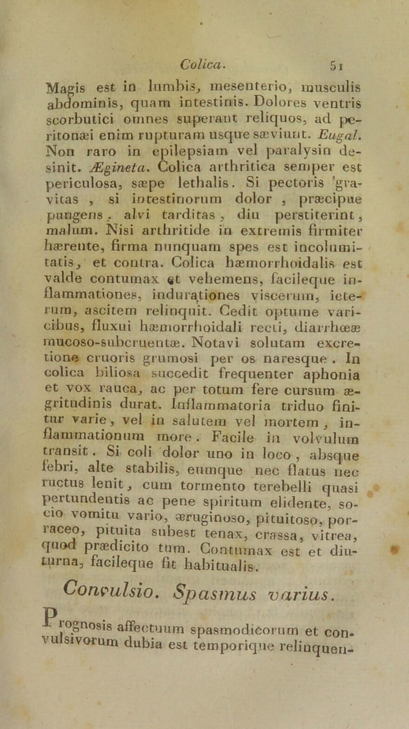 Magis est in. lumbis, mesenterio, musculis abdominis, quam intestinis. Dolores ventris scorbutici omnes superant reliquos, ad pe- ritonzi enim rupturam usque szviurnt. Eugal. Non raro in epilepsiam vel paralysin de- sinit. Zgineta. Oolica arthritica semper est periculosa, sepe lethalis. Si pectoris 'gra- vitas , si intestinorum dolor , prsecipue puugens. alvi tarditas, diu perstiterint , malum. Nisi arthritide in extremis firmiter harente, firma nunquam spes est incolumi- . tatis, et contra. Colica hamorrhoidalis est valde contumax «t vehemens, facileque in- flammationes, indurationes viscerum, icte- rum, ascitem relinquit. Cedit optume vari- cibus, fluxui hemorrhoidali reci, diarrhase mucoso-subcruente. Notavi solutam excre- uone cruoris grumosi per os naresque. In colica biliosa succedit frequenter aphonia et vox rauca, ac per totum fere cursum. z- gritudinis durat. Inflammatoria triduo fini- tur varie, vel in salutem vel mortem , in- flammationum more. Facile in volvulum transit. Si coli dolor uno in loco, absque febri, alte stabilis, eumque nec flatus nec ructus lenit, cum tormento terebelli quasi pertundentis ac pene spiritum elidente, so- cio vomitu vario, &amp;ruginoso, pituitoso, por- raceo, pituita subest tenax, crassa, vitrea, quod predicito tum. Contumax est et diu- turna; facileque fit habitualis. Coneulsio. Spasmus varius. Prognose affectuum spasmodicorum et con. vu'stvorum dubia est temporiqne relinquen-
