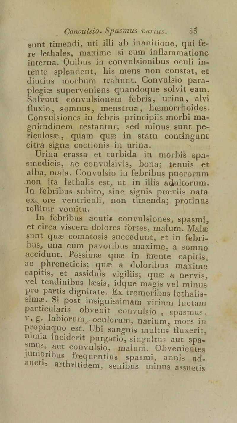 sunt timendi, uti illi ab inanitione, qui fe- re lethales, maxime si cum inflammatione interna. Quibus in convulsionibus oculi in- tente splendent, his mens non constat, et diutius morbum trahunt. Convulsio para- legis superveniens quandoque solvit eam. D convulsionem febris, urina, alvi fluxio, somnus, menstrua, hemorrhoides. Convulsiones in febris principiis morbi ma- gnitudinem testantur; sed minus sunt pe- riculose , quam qus in statu contingunt citra signa coctionis in urina. | Urina crassa et turbida in morbis spa- smodicis, ac convulsivis, bona; tenuis et alba, mala. Convulsio in febribus puerorum on ita lethalis est, ut in illis adultorum. In febribus subito, sine signis previis nata ex. ore ventriculi, non timenda; protinus tollitur vomitu. In febribus acutie convulsiones, spasmi, et circa viscera dolores fortes, malum. Male sunt qui comatosis succédunt, et in febri- bus, una cum pavoribus maxime, a somno accidunt. Pessime qus in mente capitis, ac phreneticis; que a doloribus maxime capitis, et assiduis vigiliis; qus a nervis, vel tendinibus lzsis, idque magis vel minus pro partis dignitate. Ex tremoribus lethalis- sim&amp;. Si post insignissimam virium luctam particularis obvenit convulsio , Spasmus , v. £. labiorum, oculorum, narium, mors iu propinquo est. Ubi sanguis multus fluxerit, nimia inciderit purgatio, singultus aut spa- ?mus, aut convulsio, malum. Obvenientes junioribus Ífrequentins spasmi, annis ad. aUuCl$ arthritidem, senibus minus assuetis