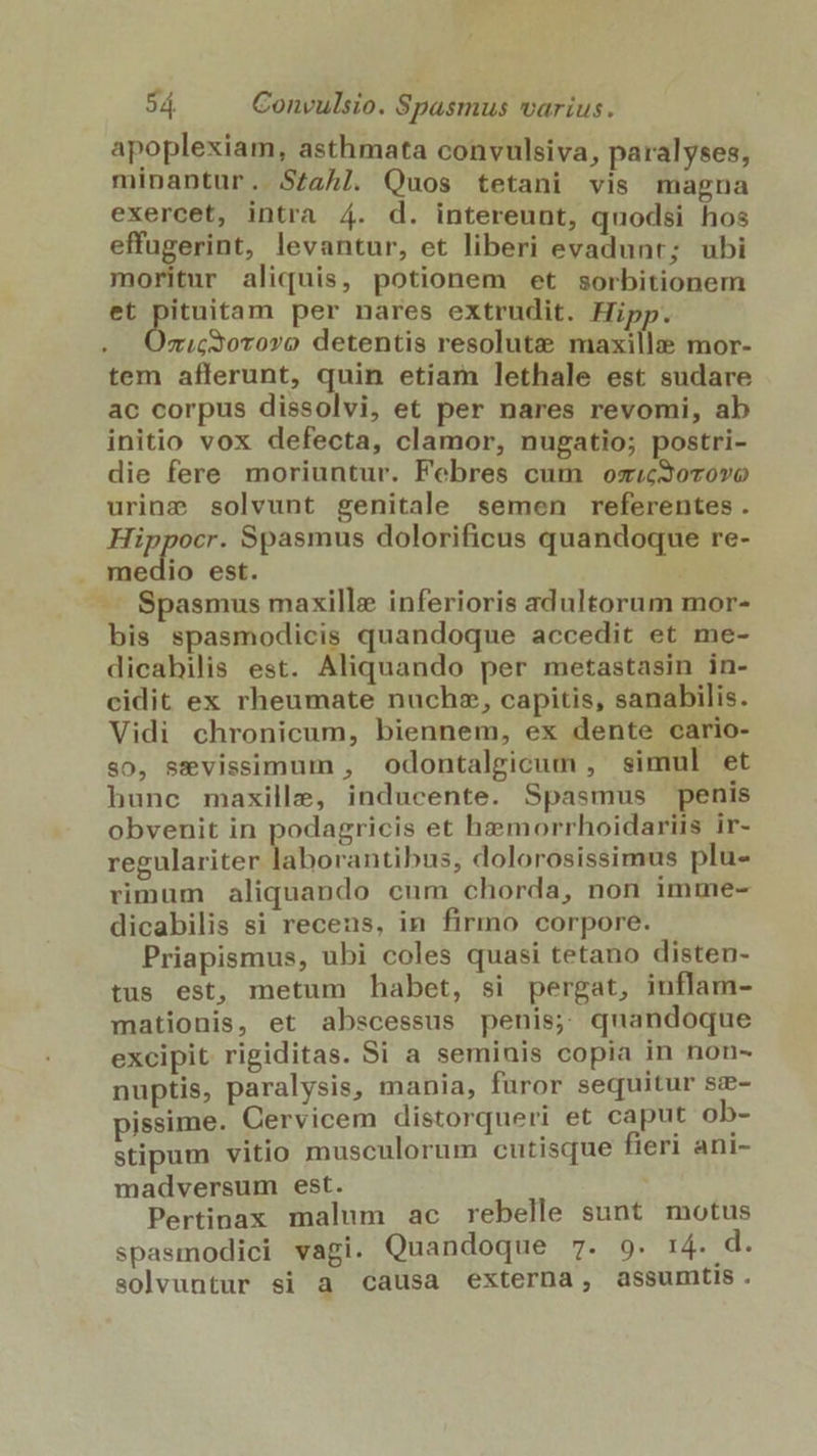 apoplexiam, asthmata convulsiva, paralyses, minantur. S£aAl. Quos tetani vis magna exercet, intra 4. d. intereunt, quodsi hos effugerint, levantur, et liberi evadunt; ubi moritur aliquis, potionem et sorbitionem et pituitam per nares extrudit. Hipp. É zi.Gc30T070 detentis resolute maxillz; mor- tem afferunt, quin etiam lethale est sudare ac corpus dissolvi, et per nares revomi, ab initio vox defecta, clamor, nugatio; postri- die fere moriuntur. Febres cum osrcSorovo urine solvunt genitale semen referentes. dai Spasmus dolorificus quandoque re- . medio est. — Spasmus maxille inferioris adultorum mor- bis spasmodicis quandoque accedit et me- dicahilis est. Aliquando per metastasin in- cidit ex rheumate nuchz, capitis, sanabilis. Vidi chronicum, biennem, ex dente cario- s0, sevissimum , odontalgicum , simul et bunc maxille, inducente. Spasmus penis obvenit in podagricis et hzeemorrhoidariis ir- regulariter laborantibus, dolorosissimus plu- rimum aliquando cum chorda, non imme- dicabilis si recens, in firmo corpore. Priapismus, ubi coles quasi tetano disten- tus est, metum habet, si pergat, inflam- mationis, et abscessus penis; quandoque excipit rigiditas. Si a seminis copia in non- nuptis, paralysis, mania, furor sequitur sz- pissime. Cervicem distorqueri et caput ob- stipum vitio musculorum cutisque fieri ani- madversum est. Pertinax malum ac rebelle sunt motus spasmodici vagi. Quandoque 7. 9. 14. d. solvuntur si a causa externa, assumtis.