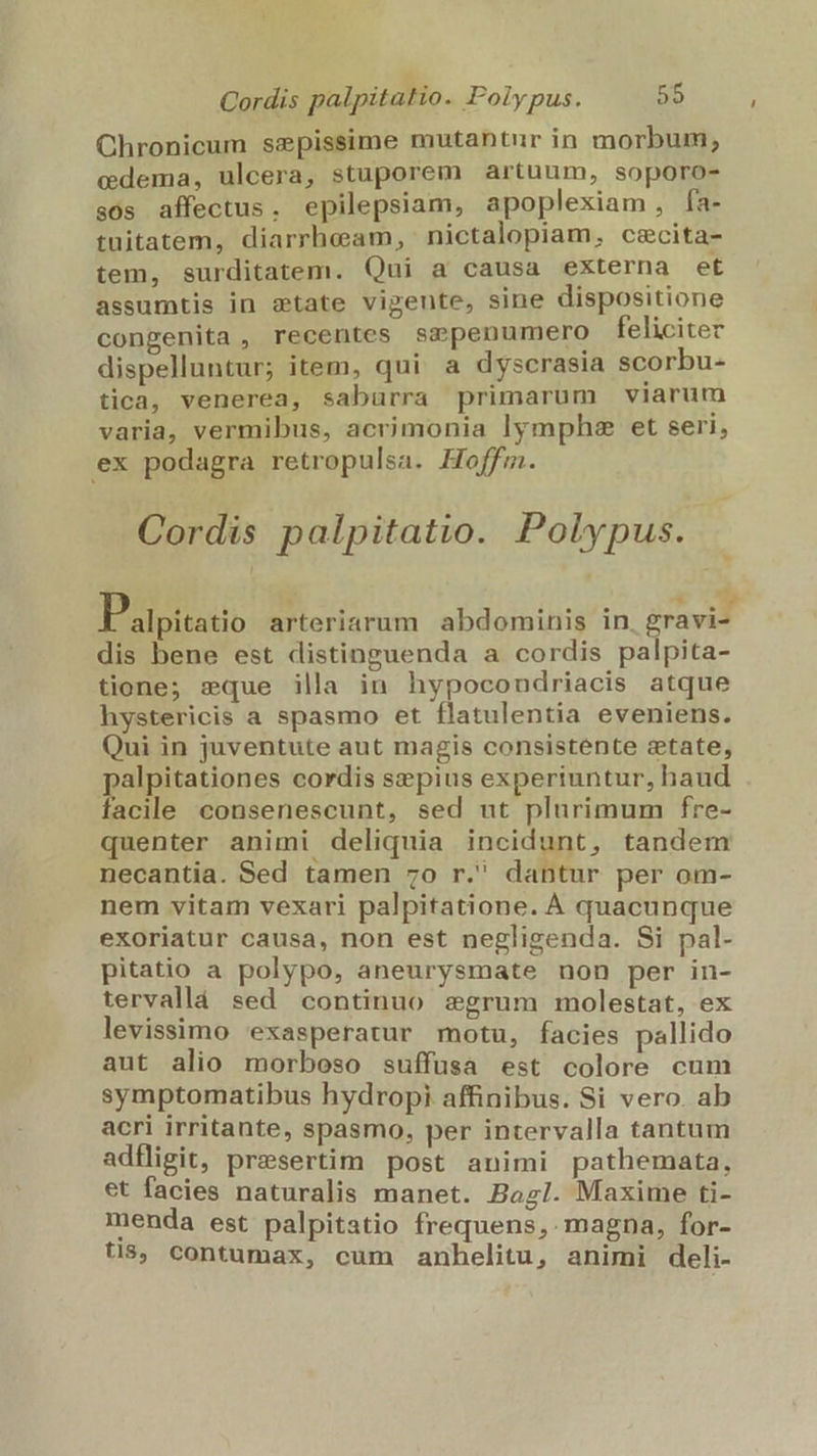 Chronicum sepissime mutantur in morbum, edema, ulcera, stuporem artuum, soporo- sos affectus. epilepsiam, apoplexiam, fa- tuitatem, diarrheam, nictalopiam, cecita- tem, surditatem. Qui a causa externa et assumtis in state vigente, sine dispositione congenita, recentes smpenumero feliciter dispelluntur; item, qui a dyscrasia scorbu- tica, venerea, saburra primarum viarum varia, vermibus, acrimonia lymphe et seri, ex podagra retropulsa. Hoffm. Cordis palpitatio. Polypus. NEST eH RTPATEU i ds alpitatio arteriarum abdominis in, gravi- dis bene est distinguenda a cordis palpita- tione; sque illa in hypocondriacis atque hystericis a spasmo et flatulentia eveniens. Qui in juventute aut magis consistente etate, palpitationes cordis sepius experiuntur, haud facile consenescunt, sed ut plurimum fre- quenter animi deliquia incidunt, tandem necantia. Sed tamen 7o r. dantur per om- nem vitam vexari palpitatione. À quacunque exoriatur causa, non est negligenda. Si pal- pitatio a polypo, aneurysmate non per in- tervallá sed continuo segrum molestat, ex levissimo exasperatur motu, facies pallido aut alio morboso suffusa est colore cum symptomatibus hydropi affinibus. Si vero. ab acri irritante, spasmo, per intervalla tantum adfligit, presertim post animi pathemata, et facies naturalis manet. Bog/. Maxime ti- menda est palpitatio frequens, magna, for- ts, contumax, cum anhelitu, animi deli-