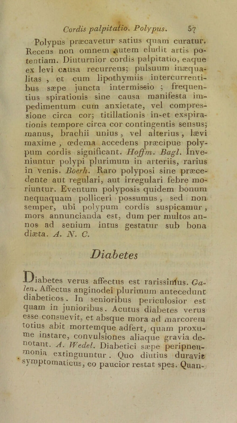 » 2. Cordis — Polypus. 57 Polypus precavetur satius quam curatur. Recens non omnem autem eludit artis po- tentiam. Diuturnior cordis palpitatio, eaque ex levi causa recurrens; pulsuum inzquas litas , et cum lipothymiis. intercurrenti- bus sepe juncta intermiseio ; frequen- tius spirationis sine causa manifesta im- pedimentum cuim anxietate, vel compres- sione circa cor; titillationis in-et exspira- tionis tempore circa cor contingentis sensus; manus, brachii unius, vel alterius, levi maxime , edema accedens precipue poly- pum cordis significant. Hoffm. Bagl. Inve- niuntur polypi plurimum in arteriis, rarius in venis. Boerh. Raro polyposi sine przce- dente aut Áo aut irregulari febre mo- riuntur. Eventum polyposis quidem bonum nequaquam polliceri: possumus , sed non. semper, ubi polypum cordis suspicamur , mors annuncianda est, dum per multos an- nos ad senium intus gestatur sub bona dieta. 4. N. C. Diabetes Ty ue: verus affectus est rarissinfus. Ga- len. Affectus anginodei plurimum antecedunt diabeticos . In Mee i periculosior est quam in junioribus. Acutus diabetes verus esse consuevit, et£ absque mora ad marcorem totius abit mortemque adfert, quam proxu- me instare, convulsiones aliaque gravia de- notant. 4. JFedel. Diabetici sepe peripneu- , 'honia extinguuntur . Quo diutius duravit symptomatieus, eo paucior restat spes. Quan-