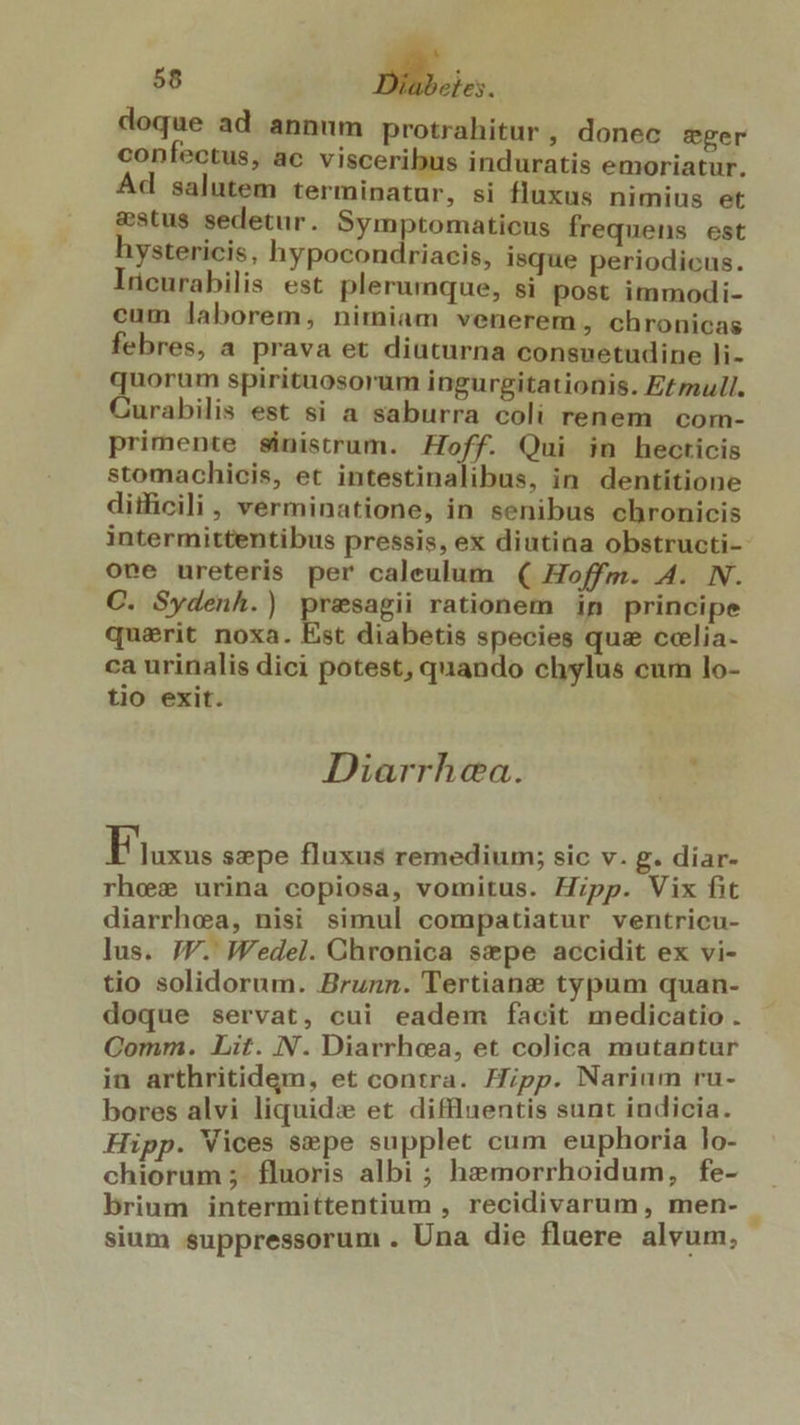 doque ad annum protrahitur , donec eger confectus, ac visceribus induratis emoriatur. Ad salutem terminatur, si fluxus nimius et &amp;stus sedetur. Symptomaticus frequens est ystericis, hypocondriacis, isque periodicus. lücurabilis est plerumque, si post immodi- cum laborem, nimiam venerem, chronicas febres, a prava et diuturna consuetudine li- oou spirituosorum ingurgitationis. E£mull. urabilis est si a saburra coli renem com- primente sinistrum. Hoff. Qui in hecticis stomachicis, et intestinalibus, in dentiítione ditficili, verminatione, in senibus chronicis intermittentibus pressis, ex diutina obstructi-- one ureteris per caleulum ( Hoffm. A. N. C. Sydenh.) presagii rationem in principe quaerit noxa. Est diabetis species qus ccelia- ca urinalis dici potest, quando chylus cum lo- tio exit. Diarrhea. Eiuxus sepe fluxus remedium; sic v. g. diar- rhexw urina copiosa, vomitus. Hipp. Vix fit diarrhea, nisi simul compatiatur ventricu- lus. 7V. Wedel. Chronica sepe accidit ex vi- tio solidorum. Brunn. Tertiane typum quan- doque servat, cui eadem facit medicatio . Comm. Lit. N. Diarrhea, et colica mutantur in arthritidem, et contra. Hipp. Narium rü- bores alvi liquid: et diffluentis sunt indicia. Hipp. Vices $epe supplet cum euphoria lo- chiorum ;. fluoris albi ; hemorrhoidum, fe- brium intermittentium , recidivarum, men- sium suppressorum . Una die fluere alvum.