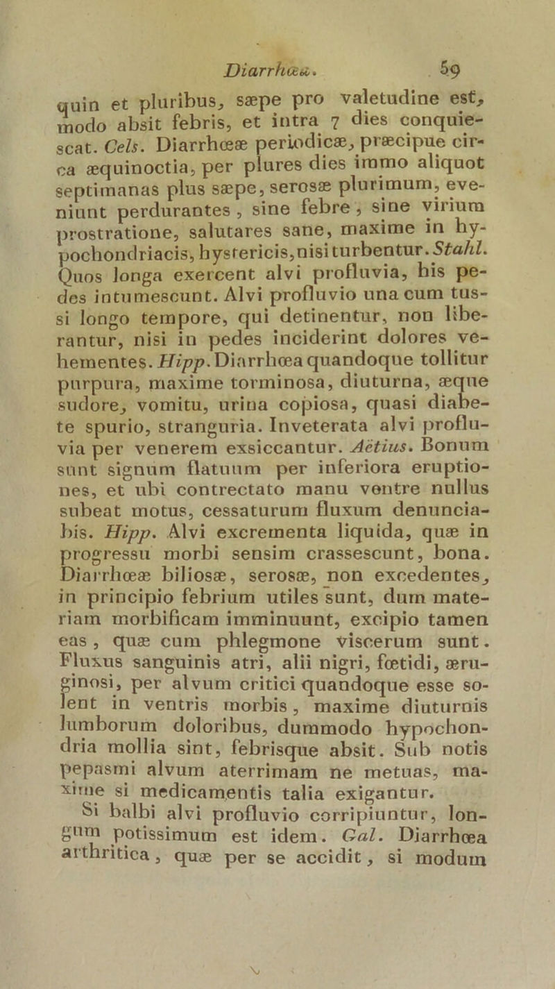 quin et pluribus, sepe pro valetudine est, modo absit febris, et intra 7 dies conquie- scat. Cels. Diarrhes periodicz, precipue cir- ca equinoctia, per plures dies immo aliquot septimanas plus sepe, seross&amp;e plurimum, eve- niunt perdurantes , sine febre ; sine virium prostratione, salutares sane, maxime 1n hy- pochondriacis; hystericis,nisi turbentur. Sta. Quos longa exercent alvi profluvia, his pe- des intumescunt. Alvi profluvio una cum tus- si longo tempore, qui detinentur, non libe- rantur, nisi in pedes inciderint dolores ve- hementes. Hipp. Diarrhea quandoque tollitur purpura, maxime torminosa, diuturna, eque sudore, vomitu, urina copiosa, quasi diabe- te spurio, stranguria. Inveterata alvi proflu- via per venerem exsiccantur. Zétius. Bonum sunt signum flatuum per inferiora eruptio- nes, et ubi contrectato manu ventre nullus subeat motus, cessaturum fluxum denuncia- bis. Hipp. Alvi excrementa liquida, que in progressu morbi sensim crassescunt, bona. Diarrhes biliose, serose, non excedentes, in principio febrium utiles sunt, dum mate- riam morbificam imminuunt, excipio tamen eas, que cum phlegmone viscerum sunt. Fluxus sanguinis atri, alii nigri, feetidi, »ru- ginosi, per alvum critici quandoque esse so- lent in ventris morbis, maxime diuturnis lumborum doloribus, dummodo hypochon- dria mollia sint, febrisque absit. Sub notis pepasmi alvum aterrimam ne metuas, ma- xime si medicamentis talia exigantur. Si balbi alvi profluvio corripiuntur, lon- sum potissimum est idem. Ga/. Diarrhea arthritica ,. que per se accidit, si modum