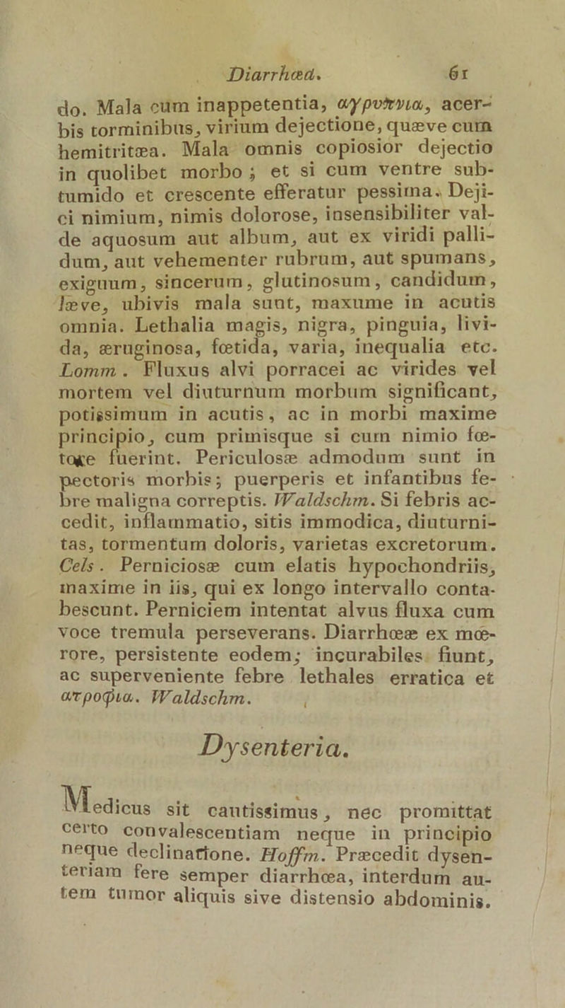 Diarrhed. | 6r do. Mala cum inappetentia, «ypvtry,o, acer- bis torminibus, virium dejectione, queve cum hemitritea. Mala omnis copiosior dejectio in quolibet morbo; et si cum ventre sub- tumido et crescente efferatur pessima. Deji- ci nimium, nimis dolorose, insensibiliter val- de aquosum aut album, aut ex viridi palli- dum, aut vehementer rubrum, aut spumans, exiguum, sincerum, glutinosum, candidum, leve, ubivis mala suut, maxume in acutis omnia. Lethalia magis, nigra, pinguia, livi- da, eruginosa, fetida, varia, inequalia etc. Lomm. Fluxus alvi porracei ac virides vel mortem vel diuturnum morbum significant, potissimum in acutis, ac in morbi maxime principio, cum primisque si cum nimio fce- toke fuerint. Periculose admodum sunt in pectoris morbis; puerperis et infantibus fe- bre maligna correptis. JValdschm. Si febris ac- cedit, inflammatio, sitis immodica, diuturni- tas, tormentum doloris, varietas excretorum. Cels. Perniciose cum elatis hypochondriis, inaxime in iis, qui ex longo intervallo conta- bescunt. Perniciem intentat alvus fluxa cum voce tremula perseverans. Diarrheze ex mc- rore, persistente eodem; incurabiles. fiunt, ac superveniente febre lethales erratica et arpogua. TWaldschm. Dysenteria. Meaicus sit cautissimus , nec promittat certo convalescentiam neque in principio neque declinatione. Hoffm. Precedit dysen- teriam fere semper diarrhea, interdum au- tem tumor aliquis sive distensio abdominis.
