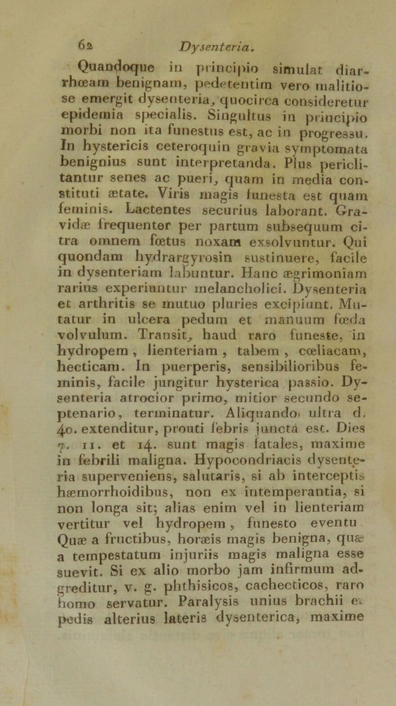 ' Quandoque in principio simulat diar- rheam benignam, pedetentim. vero malitio- se emergit dysenteria, quocirca consideretur epidemia specialis. Singultus in priucipio morbi non ita funestus est, ac in progressu. In hystericis ceteroquin gravia symptomata benignius sunt interpretanda. Plus pericli- tantur senes ac pueri, quam in media con- stituti state. Viris magis funesta est quam feminis. Lactentes securius laborant. Gra- vide frequenter per partum subsequum ci- tra omnem fetus noxam exsolvuntur. Qui quondam hydrargyrosin sustinuere, facile in dysenteriam labuntur. Hanc egrimoniam rarius experiuntur melancholici. Dysenteria et arthritis se mutuo pluries excipiunt. Mu- tatur in ulcera pedum et manuum feda volvulum. Transit, haud raro funeste, in hydropem, lienteriam , tabem , celiacam, hecticam. In puerperis, sensibilioribus fe- minis, facile jungitur hysterica passio. Dy- senteria atrocior primo, mitior secundo se- ptenario, terminatur. Aliquando; ultra d. 4o. extenditur, prouti febris junctá esc. Dies y. i1. et 14. sunt magis íatales, maxime in febrili maligna. Hypocondriacis dysente- ria superveniens, salutaris, si ab interceptis hemorrhoidibus, non ex intemperantia, si non longa sit; alias enim vel in lienteriam vertitur vel hydropem, fíunesto eventu Quz a fructibus, horzis magis benigna, que a tempestatum injuriis magis maligna esse suevit. Si ex alio morbo jam infirmum ad- greditur, v. g. phthisicos, cachecticos, raro homo servatur. Paralysis unius brachii e: pedis alterius lateris dysenterica, maxime