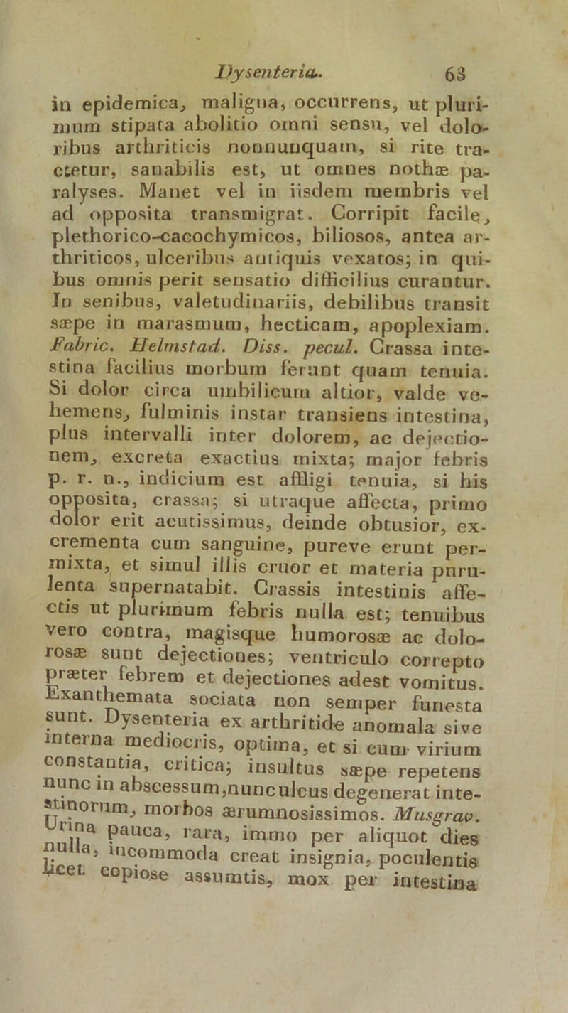 in epidemica, maligna, occurrens, ut pluri- mum. stipata abolitio omni sensn, vel dolo- ribus arthriticis nonnunquam, si rite tra» . ctetur, sanabilis est, ut omnes nothze pa- ralyses. Manet vel in iisdem membris vel ad opposita transmigrat. Corripit facile, plethorico-cacochymicos, biliosos, antea ar- thriticos, ulceribus antiquis vexatos; in qui- bus omnis perit sensatio difficilius curantur. In senibus, valetudinariis, debilibus transit sepe in marasmum, hecticam, apoplexiam. Fabric. Helmstad. Diss. pecul. Crassa inte- stina. facilius morbum ferunt quam: tenuia. Si dolor circa umbilicum altior, valde ve- hemens, fulminis instar transiens intestina, plus intervalli inter dolorem, ac dejectio- nem, excreta exactius mixta; major febris P. r. n., indicium est afligi tenuia, si his opposita, crassa; si utraque affecta, primo dolor erit acutissimus, deinde obtusior, ex- crementa cum sanguine, pureve erunt per- mixta, et simul illis cruor et materia puru- lenta. supernatabit. Crassis intestinis aíffe- ctis ut plurimum febris nulla est; tenuibus vero contra, magisque humorosse ac dolo- rOSP sunt dejectiones; ventriculo correpto preter febrem et dejectiones adest vomitus. Exanthemata sociata non semper funesta sunt. Dysenteria ex arthritide anomala sive interna mediocris, optima, et si cum: virium constantia, critica; insultus sepe repetens nunc in abscessum;nunculens degenerat inte- rnorum, morbos arumnosissimos. AMusgrao. Tinà pauca, rara, immo per aliquot dies nulla, incommoda creat insignia, poculentis CéL COpiose assumtis, mox per intestina