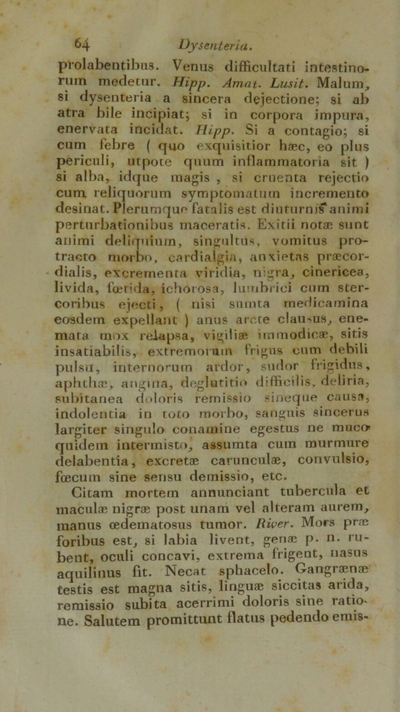 prolabentibus. Venus difficultati intestino- rum medetur. Hipp. Amat. Lusit. Malum, . Si dysenteria . a sincera dejectione; si ab atra bile D ui si in corpora impura, enervata incidat. Hipp. Si a contagio; si cum febre ( quo exquisitior hzc, eo plus periculi, utpote quum inflammatoria sit ) si alba, idque magis , si cruenta rejectio cum is dl symptomatum incremento desinat. Plernmque fatalis est diuturnis animi perturbationibus maceratis. Exitii note sunt animi deliquium, singultus, vomitus pro- tracto m ; ear PAM, anxietas precor- . dialis, excrementa viridia, nigra, cinericea, livida, fetida, ichorosa, lumbrici cum ster- coribus ej ( nisi sumta medicamina eosdem expellant ) anus arcte clausus, ene- mata. mox relapsa, vigilie 3mmodicsz, sitis insatiabilis, extremoruin. frigus cum debili pulsi, internorum ardor, sudor frigidus, aphthz, angina, deglutitio difficilis, deliria, subitanea «doloris remissio sineque causa; indolentia in toto morbo, sanguis sincerus largiter singulo conamine egestus ne muco quidem intermisto, assumta cum murmure delabentia, excrete caruncule, convulsio; fecum sine sensu demissio, etc. Citam mortem annunciant tubercula et macule nigre post unam vel alteram aurem, manus cdematosus tumor. Aicer. Mors pre foribus est, si labia livent, gens p. n. ru- bent, oculi concavi, extrema frigent, nasus aquilinus fit. Necat sphacelo. Gangrenz testis est magna sitis, linguz siccitas arida, remissio subita acerrimi doloris sine ratio- ne. Salutem promittunt flatus pedendo emis- -