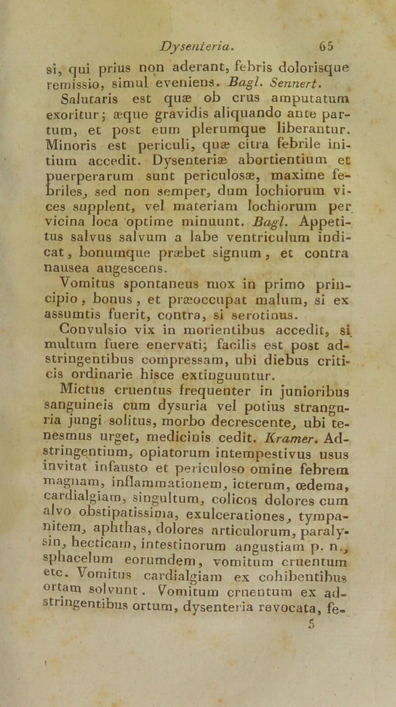 si, qui prius non aderant, febris dolorisque remissio, simul eveniens. Bag!/. Sennert. Salutaris est quse ob crus amputatum exoritur; eque gravidis aliquando ante par- tum, et post eum plerumque liberantur. Minoris est periculi, qua citra febrile ini- tium accedit. Dysenteri&amp; abortientium et uerperarum. sunt periculose, maxime fe- nm sed non semper, dum lochiorum vi- ces supplent, vel materiam lochiorum per vicina loca optime minuunt. Bag/. Appeti- tus salvus salvum a labe ventriculum indi- cat, bonumque prebet signum , et contra nausea augescens. T .Vomitus spontaneus mox in primo prin- cipio, bonus, et preoccupat malum, si ex assumtis fuerit, contra, si serotinus. Convulsio vix in morientibus accedit, si multum fuere enervati; facilis est post ad- stringentibus compressam, ubi diebus criti- cis ordinarie hisce extinguuntur. Mictus cruentus frequenter in junioribus sanguineis cum dysuria vel potius strangu- ria jungi. solitus, morbo decrescente, ubi te- nesmus urget, medicinis cedit. Kramer. Ad- stringentium, opiatorum intempestivus usus invitat infausto et periculoso omine febrem magnam, inflammationem, icterum, cedema, cardialeiam, singultum, colicos dolores cum alvo obstipatissima, exulcerationes, tympa- nitem, aphthas, dolores articulorum, paraly- sin, hecticam, intestinorum angustiam p. n. sphacelum eorumdem, vomitum cruentum. etc. Vomitus cardialgiam ex cohibentibus ortam solvunt. Vomitum cruentum ex ad. stringentibus ortum, dysenteria revocata, fe-- 4.