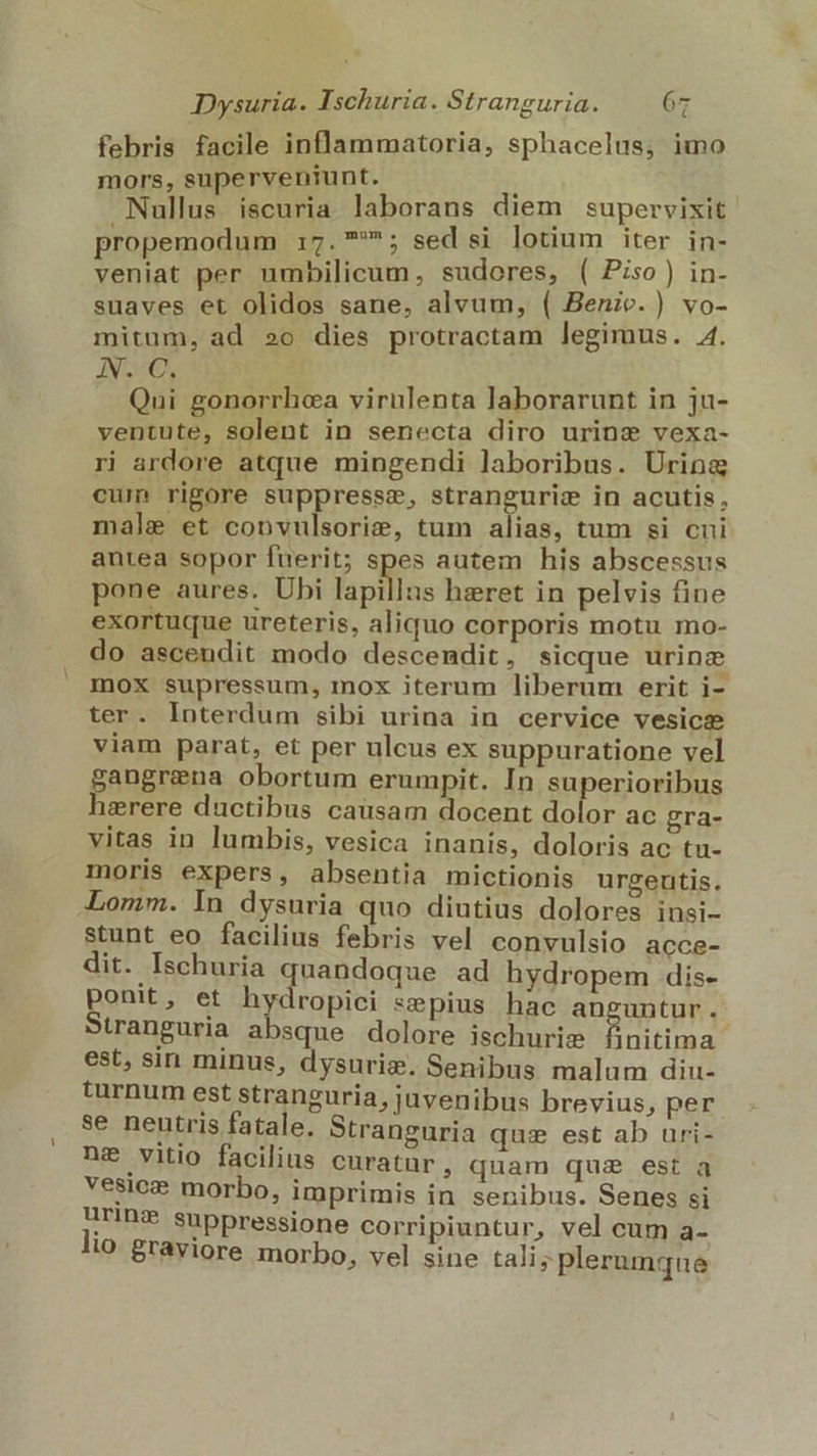febris facile inflammatoria, sphacelus; imo mors, superveniunt. Nullus iscuria laborans diem supervixit propemodum 17. ^; sed si lotium iter in- veniat per umbilicum, sudores, ( Piso) in- suaves et olidos sane, alvum, ( Benic.) vo- mitum, ad »o dies protractam legimus. 4. hosco) A. Qui gonorrhca virulenta laborarunt in ju- ventute, solent in senecta diro urine vexa- ri ardore atque mingendi laboribus. Urina cum rigore suppressz, stranguriz in acutis, male et convulsorie, tum alias, tum si cui antea sopor fuerit; spes autem his abscessus pone aures. Ubi lapillus heret in pelvis fine exortuque ureteris, aliquo corporis motu mo- do ascendit modo descendit, sicque urinz mox supressum, mox iterum liberum erit i- ter. Interdum sibi urina in cervice vesicae viam parat, et per ulcus ex suppuratione vel pongnnua obortum erumpit. In superioribus erere ductibus causam docent dolor ac gra- vitas in lumbis, vesica inanis, doloris ac tu- moris expers, absentia mictionis urgenutis. Lomm. ln dysuria quo diutius dolores insi- stunt eo facilius febris vel convulsio acce- dit. Ischuria quandoque ad hydropem dis- ponit, et hydropici sepius hac anguntur. Stranguria absque dolore ischurie finitima est, sin minus, dysuris. Senibus malum diu- turnum est stranguria, juvenibus brevius, per se neutris fatale. Stranguria qus est ab uri- nz vitio facilius curatur, quam qua est a vesicz morbo, imprimis in senibus. Senes si ürinz suppressione corripiuntur, vel cum a- lio. graviore morbo, vel sine tali; plerumque