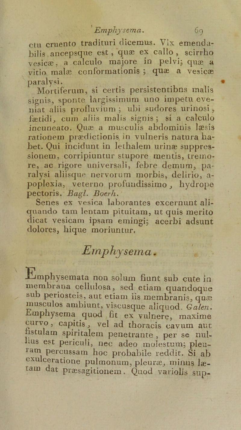 N ctu cruento tradituri dicemus. Vix emenda- bilis.ancepsque est, quz ex callo, scirrho vesice , a.caleulo majore in pelvi; que a vitio. male conformationis ; qu&amp; a vesicse paralysi. ] ] Mortiferum, si certis persistentibns malis signis, sponte largissimum uno impetu eve- niat aliis profluvium ; ubi sudores urinosi , fetidi, cum aliis malis signis; si a calculo incuneato. Quis a musculis abdominis lgsis rationem predictionis in vulneris natura ha- bet. Qui incidunt in lethalem urinae suppres- sionem, corripiuntur stupore mentis, treimo- re, ae rigore universali, febre demum, pa- ralysi aliisque nervorum morbis, delirio, a- poplexia, veterno profuudissimo , hydrope pectoris. Bagl. Boerh. Senes ex vesica laborantes excernunt ali- quando tam lentam pituitam, ut quis merito dicat vesicam ipsam emingi; acerbi adsunt dolores, hique moriuntur. Emphysema. , TE A non solum fiunt sub cute in membrana cellulosa, sed etiam quandoque sub periosteis, aut etiam iis membranis, qua musculos ambiunt, viscusque aliquod. Ga/ez. Emphysema quod fit ex vulnere, maxime curvo, capitis, vel ad thoracis cavum aut fistulam spiritalem penetrante , per se nul. lius est periculi, nec adeo molestum; pleu- ram pércussam hoc probabile reddit. Si ab exulceratione pulmonum, pleurz, minus lz- tàm dat presasitionem. Quod variolis sup-