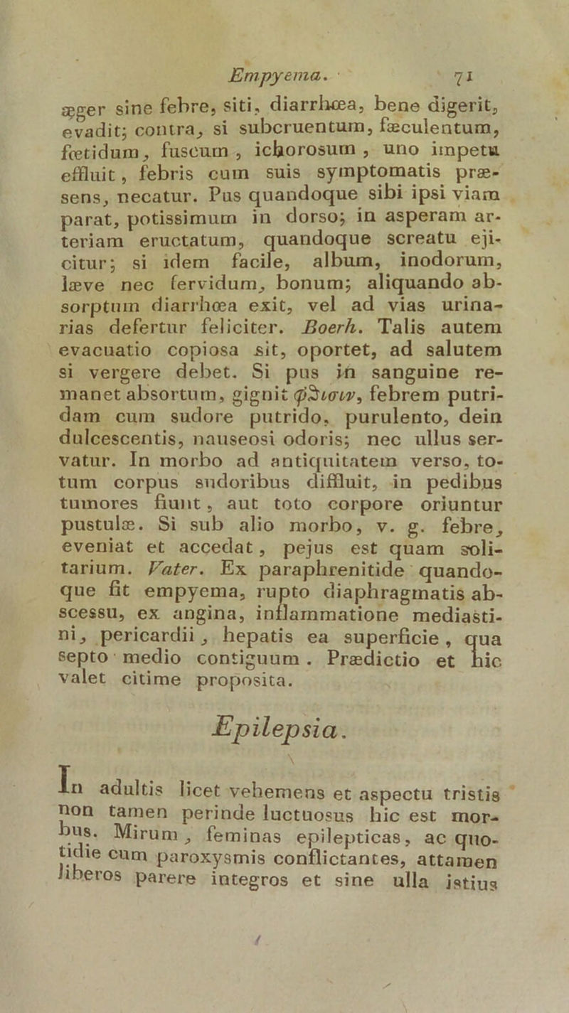 eger sine febre, siti. diarrhea, bene digerit, evadit; contra, si subcruentum, fzculentum, fetidum, fuscum , ichorosum , uno impetu effluit, febris cum suis symptomatis pre- sens, necatur. Pus quandoque sibi ipsi viam parat, potissimum in dorso; in asperam ar- teriam eructatum, quandoque screatu eji- citur; si idem facile, album, inodorum, leve nec (íervidum, bonum; aliquando ab- sorptum diarrhea exit, vel ad vias urina- rias defertur feliciter. .Boerkh. Talis autem evacuatio copiosa sit, oportet, ad salutem si vergere debet. Si pus ijt sanguine re- manet absortum, gignit $3/suw, febrem putri- dam cum sudore putrido, purulento, dein dulcescentis, nauseosi odoris; nec ullus ser- vatur. In morbo ad antiquitatem verso, to- tum corpus sudoribus diffluit, in pedibus tumores fiunt, aut toto corpore oriuntur pustule. Si sub alio morbo, v. g. febre, eveniat et accedat, pejus est quam soli- tarium. Jater. Ex paraphrenitide: quando- que fit empyema, rupto diaphragmatis ab- Scessu, ex angina, DE mediasti- ni, pericardii , hepatis ea superficie, qua septo: medio contiguum. Predictio et Hio valet citime proposita. Epilepsia. d adultis licet vehemens et aspectu tristis non tamen perinde luctuosus hic est mor- bus. Mirum, feminas epilepticas, ac quo- tidie cum paroxysmis conílictantes, attamen liberos parere integros et sine ulla istius
