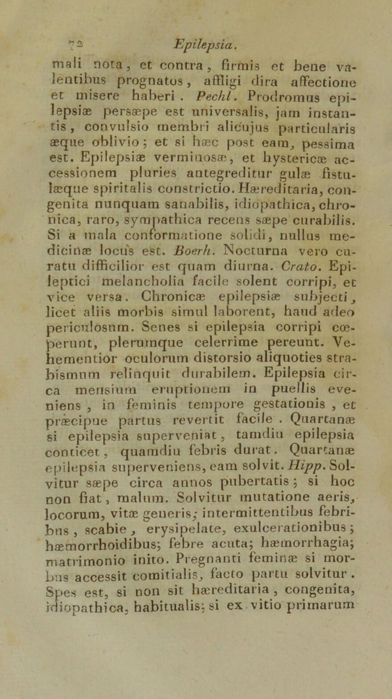 mali nota, et contra, firmis et bene va- lentibus prognatos, affligi dira affectione et misere haberi. Pechi. Prodromus epi- lepsie persepe est universalis, jam instan- — tis, convulsio membri alicujus particularis eque oblivio; et si hec post eam, pessima est, Epilepsie verminose, et hysterice ac- cessionem pluries antegreditur gule fistu- Izeque spiritalis constrictio. Hereditaria, con- genita nunquam sanabilis, idiopathica, chro- nica, raro, sympathica recens sepe curabilis. Si a mala conformatione solidi, nullus me- dicinz locus est. Boerh. Nocturna vero cu- ratu difficilior est quam diurna. Crazo. Epi- leptici melancholia facile solent corripi, et vice versa. Chronice epilepsie subjecti , licet aliis morbis simul laborent, haud adeo perienlosum. Senes si epilepsia corripi co- perunt, plerumque celerrime pereunt. Ve- hementior oculorum distorsio aliquoties stra- bismum relinquit durabilem. Epilepsia cir- ca mensium eruptionem in puellis eve- niens , in feminis tempore gestationis , et pr&amp;cipue partus revertit facile . Quartana si epilepsia superveniat , tamdiu epilepsia conticet, quamdiu febris durat . Quartanae epilepsia superveniens, eam solvit. Hzpp. Sol- vitur sepe circa aunos pubertatis; si hoc non flat, malum. Solvitur mutatione aeris, locorum, vitz generis; intermittentibus febri- bus, scabie , erysipelate, exulcerationibus ; hemorrhoidibus; febre acuta; heimorrhagia; matrimonio inito. Pregnanti feminz si mor- bus accessit comitialis, facto partu solvitur. Spes est, si non sit hereditaria , congenita, idiopathica, habitualis;si ex. vitio primarum