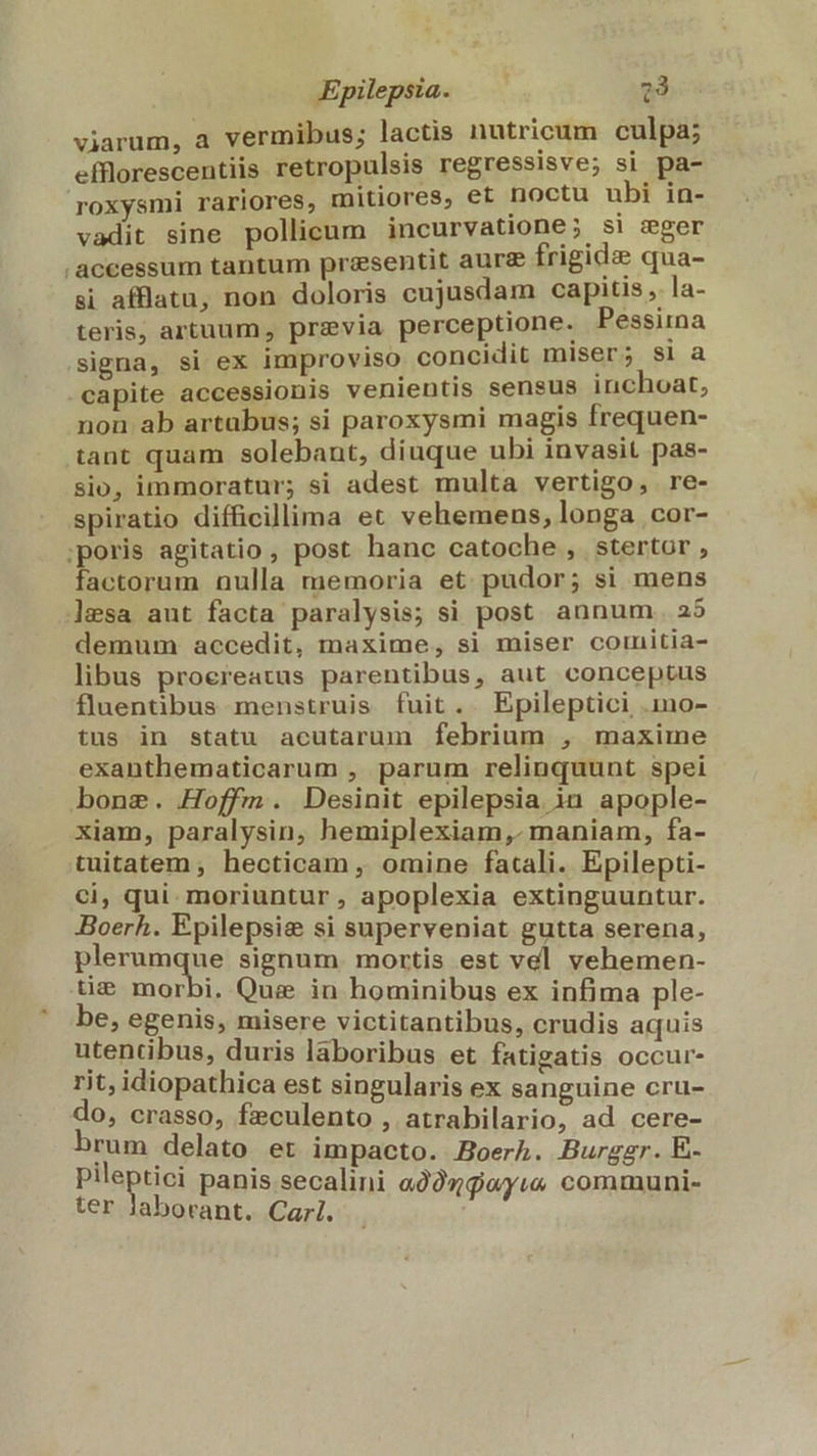 viarum, a vermibus; lactis nutricum culpa; efflorescentiis retropulsis regressisve; si pa- roxysmi rariores, mitiores, et noctu ubi in- vadit sine pollicum incurvatione; s! zger .accessum tantum presentit aure frigide qua- si afflatu, non doloris cujusdam capitis , la- teris, artuum, previa perceptione. Pessima signa, si ex improviso concidit miser; si a capite accessionis venientis sensus inchoat, non ab artabus; si paroxysmi magis frequen- tant quam solebant, diuque ubi invasit pas- sio, immoratur; si adest multa vertigo, re- spiratio difficillima et vehemens, longa .cor- ;poris agitatio , post hanc catoche , stertor, factorum nulla memoria et. pudor; si mens lesa aut facta paralysis; si post. annum. 25 demum accedit, maxime, si miser comitia- libus proereatus parentibus, aut conceptus fluentibus menstruis fuit. Epileptici .mo- tus in statu acutarum febrium , maxime exanthematicarum , parum relinquunt spei bone. Hoffm. Desinit epilepsia in apople- xiam, paralysin, hemiplexiam,. maniam, fa- tuitatem, hecticam , omine fatali. Epilepti- ci, qui. moriuntur, apoplexia extinguuntur. Boerh. Epilepsie si superveniat gutta serena, plerumque signum. mortis est vel vehemen- tie morbi. Quz in hominibus ex infima ple- be, egenis, misere victitantibus, crudis aquis utentibus, duris laboribus et fatigatis occur- rit, idiopathica est singularis ex sanguine cru- do, crasso, feculento , atrabilario, ad cere- brum delato et impacto. Boerh. Burggr. E- Pliaptiai panis secalini a29zwyu communi- ter Jaborant. Carl.