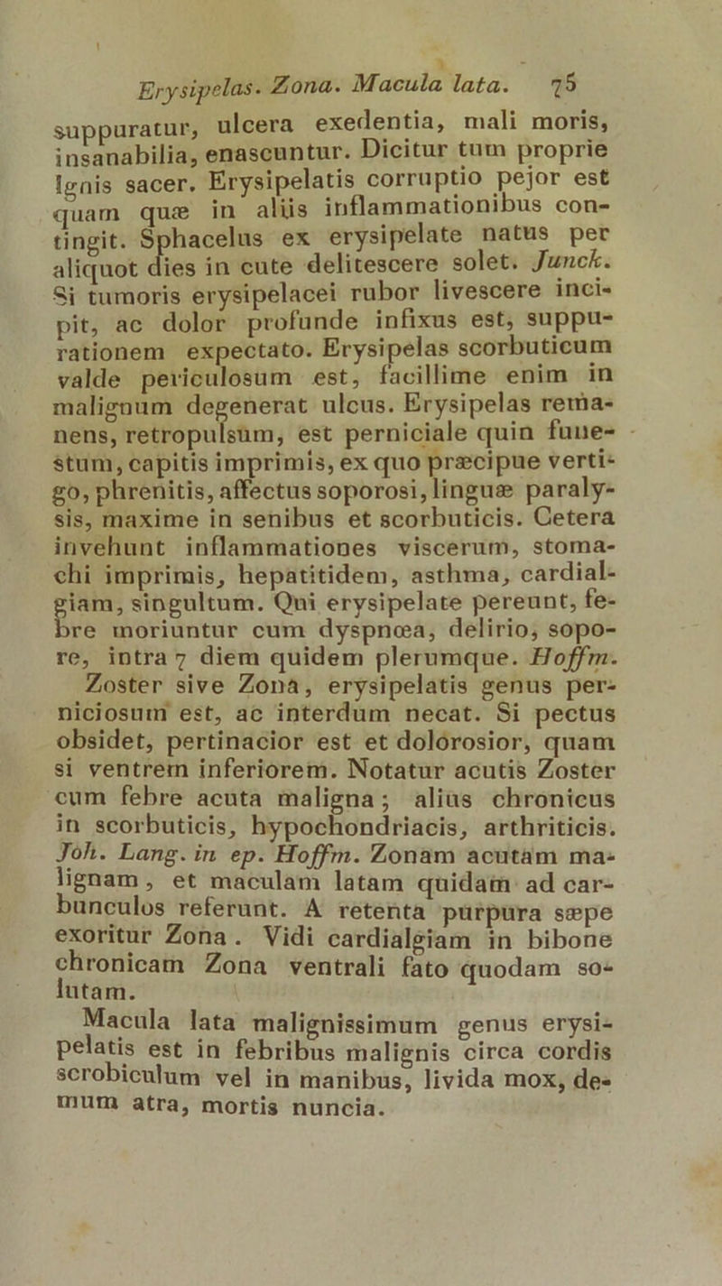 - Erysipelas. Zona. Macula lata. 15 suppuratur, ulcera exedentia, mali moris, insanabilia, enascuntur. Dicitur tum proprie Ignis sacer. Erysipelatis corruptio pejor est quam que in aliis inflammationibus con- tingit. MuR ex erysipelate natus per aliquot dies in cute delitescere solet. Junck. Si tumoris erysipelacei rubor livescere inci- pit, ac dolor profunde infixus est, suppu- rationem. expectato. Erysipelas scorbuticum valde periculosum est, facillime enim in malignum degenerat ulcus. Erysipelas rema- nens, Pelfépulim, est perniciale quin fune- - stum, capitis imprimis, ex quo precipue verti- £0, phrenitis, affectus soporosi,lingus paraly- sis, maxime in senibus et scorbuticis. Cetera invehunt inflammationes viscerum, stoma- chi imprimis, hepatitidem, asthma, cardial- piam, singultum. Qui erysipelate pereunt, fe- re moriuntur cum dyspnea, delirio; sopo- re, intra 7 diem quidem plerumque. Hoffm. Zoster sive Zona, erysipelatis genus per- niciosum est, ac interdum necat. Si pectus obsidet, pertinacior est et dolorosior, quam si ventrem inferiorem. Notatur acutis Zoster cum febre acuta maligna; alias chronicus in scorbuticis, hypochondriacis, arthriticis. Joh. Lang. in ep. Hoffm. Zonam acutam ma- lignam, et maculam latam quidam: ad car- bunculos referunt. A retenta purpura sepe exoritur Zona. Vidi cardialeiam in bibone chronicam Zona ventrali fato quodam so- lutam. Macula lata malignissimum genus erysi- pelatis est in febribus malignis circa cordis scrobiculum vel in manibus, livida mox, de» mum atra, mortis nuncia.