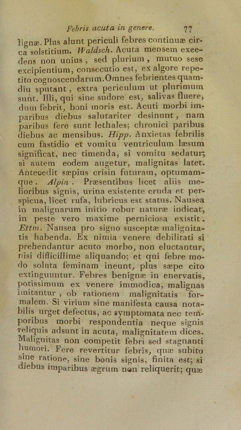 ligna. Plus alunt periculi febres continus cir- ca solstitium. JFaldsch. Acuta mensem exee- dens non unius, sed plurium , mutuo sese excipientium, consecutio est, ex algore repe- tito coenoscendarum.O mnes febrientes quam- diu sputant, extra pericnlum ut plurimum sunt. Illi, qui sine sudore est, salivas fluere, dum febrit, boni moris est. Acuti morbi im- paribus diebus salutariter desinunt, nam paribus fere sunt lethales; chronici paribus diebus ac mensibus. Hipp. Anxietas febrilis cum fastidio et vomitu ventriculum lesum significat, nec timenda, si vomitu sedatur; si autem eodem augetur, malignitas latet. Antecedit sepius crisin futuram, optumam- que. Alpin. Presentibus licet aliis me- lioribus signis, urina existente cruda et per- spicua, licet rufa, lubricus est status. Nausea in malignarum initio robur nature indicat, in peste vero maxime perniciosa existit. Ettm. Nausea pro signo susceptae malignita- tis habenda. Ex nimia venere debilitati si prehendantur acuto morbo, non eluctantur, nisi difficillime aliquando; et qui febre mo- do soluta feminam ineunt, plus sepe cito extinguuntur. Febres benigne in enervatis, potissimum ex venere immodica, malignas imitantur , ob rationem ' malignitatis —for- malem. Si virium sine manifesta causa nota- bilis urget defectus, ac symptomata nec tem- poribus morbi respondentia neque signis reliquis adsunt in acuta, malignitatem dices. Malignitas non competit febri sed stagnanti 1umori. Fere revertitur febris, quz subito $ine ratione, sine bonis signis, finita est; si diebus imparibus dgrum non reliquerit; qus