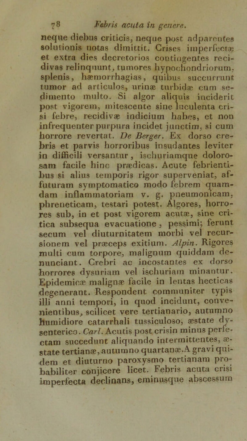 neque diebus criticis, neque post adparentes solutionis notas dimittit. Crises imperfecta et extra dies decretorios coptingentes reci- divas relinqnunt, tumores hypochondriorum. splenis, hamorrhagias, quibus succurrunt tumor ad articulos, urine turbide cum se- dimento multo. Si algor aliquis inciderit post vigorem, mitescente sine luculenta cri- si febre, recidiva indicium habes, et non infrequenter purpura incidet junctim, si cum horrore revertat. De Berger. Ex dorso cre- bris et parvis horroribus insudantes leviter in difficili versantur, ischuriamque doloro- sam facile hinc predicas. Acute febrienti- bus si alius temporis rigor superveniat, af- futuram symptomatico modo x iile quam- dam inflammatoriam v. g. pneumonicam, phreneticam, testari potest. Algores, horro- res sub, in et post vigorem acute, sine cri- tica subsequa evacuatione , pessimi; ferunt secum vel diuturnitatem morbi vel recur- sionem vel przeceps exitium. A4/pin. Rigores multi cum torpore, maligaum quiddam de- nunciant. Crebri ac incostantes ex dorso horrores dysuriam vel ischuriam minantur. Epidemicz maligne facile in lentas hecticas degenerant. Respondent communiter typis illi anni tempori, in quod incidunt, conve- nientibus, scilicet vere tertianario, autumno Humidiore catarrhali tussiculoso, sstate i4 senterico. Car/. Acutis post crisin minus perie- ctam succedunt aliquando intermittentes, c- state tertianz autumno quartanz.A gravi qui- dem et diuturno paroxysmo tertianam pro- babiliter conjicere licet. Febris acuta cris: imperfecta declinans, eminusque abscessum