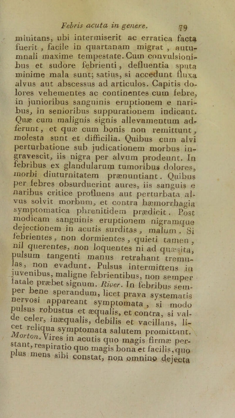 minitans, ubi intermiserit ac erratica facta fuerit , facile in quartanam migrat , autu- mnali maxime tempestate. Cum convulsioni- bus et sudore febrienti, defluentia sputa minime mala sunt; satius, si accedunt fluxa alvus aut abscessus ad articulos. Capitis do- lores vehementes ac continentes cum febre, in junioribus sanguinis eruptionem e nari- bus, in senioribus suppurationem indicant. Que cum malignis signis allevamentum ad- ferunt, et quz cum bonis non remittunt , molesta sunt et difficilia. Quibus cum alvi perturbatione sub judicationem morbus in- Sibaeenit iis nigra per alvum prodeunt. In ebribus ex glandularum tumoribus dolores, morbi diuturnitatem | prenuntiant. Quibus per febres obsurduerint aures, iis sanguis e naribus critice proflnens aut perturbata al- vus solvit morbum, et contra haemorrhagia symptomatica phrenitidem predicit. Post modicam sanguinis eruptionem nigramque dejectionem in acutis surditas , malum. Si febrientes , non. dormientes ; quieti tamen , nil querentes, non loquentes ni ad quaesita, ulsum. tangenti manus retrahant tremu- 'as, non evadunt. Pulsus intermiftens in juvenibus, maligne febrientibus, non semper fatale prebet signum. Zieer. In febribus sem- per bene sperandum, licet prava systematis Dervosi appareant sym tomata , si »modo pulsus robustus et e ualis, et contra, si val- e celer, inequalis, debilis et vacillans, li- cet reliqua symptomata salutem promittant. Morton, Vires in acutis quo magis firma per- stant, respiratio quo magis bona et facilis, quo plus mens sibi constat, non omnino- dejecta
