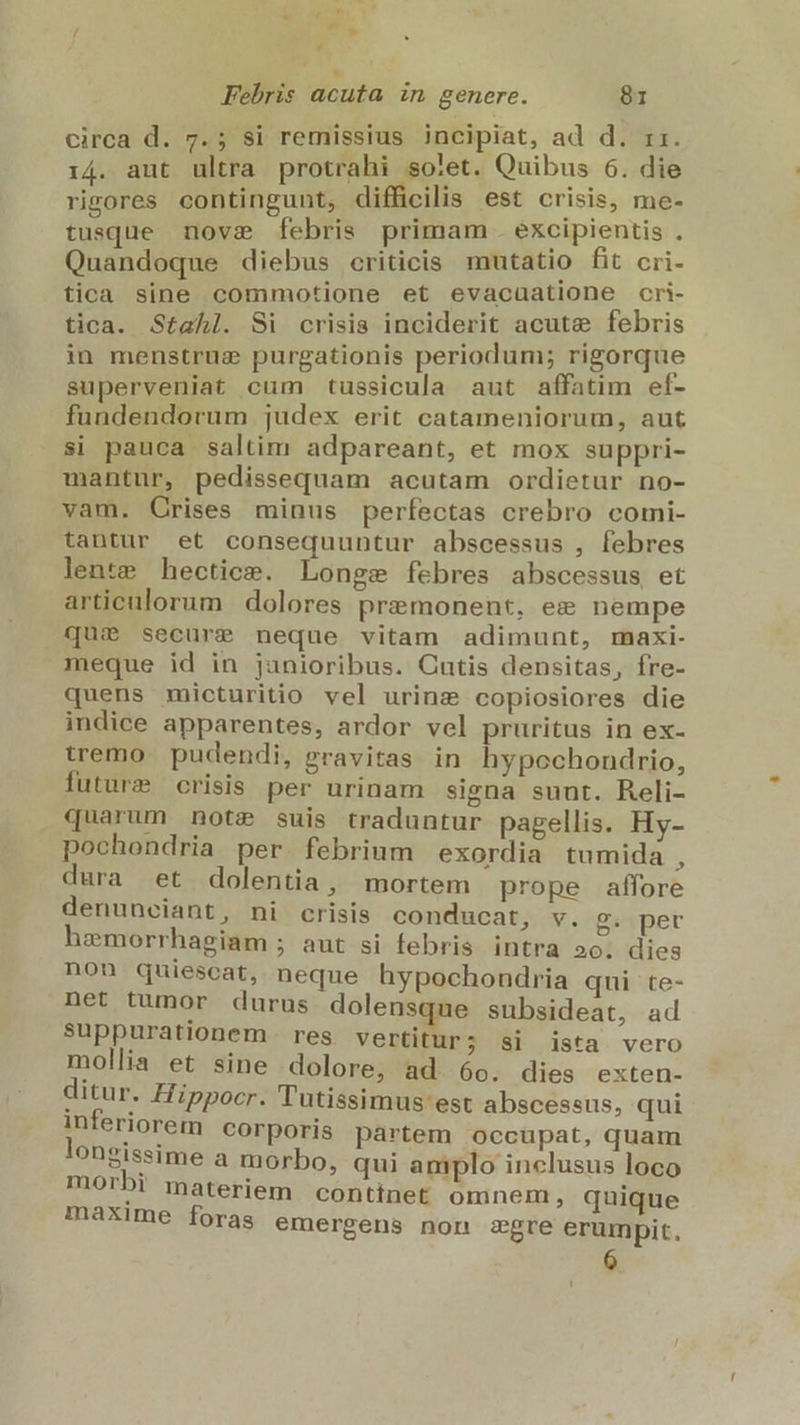 Febris acuta in genere. 81 circa d. 7.; si remissius incipiat, ad d. 11. i4. aut ultra protrahi sotet. Quibus 6. die rigores contingunt, difficilis est crisis, me- tusque nove febris primam . excipientis . Quandoque diebus criticis mutatio fit cri- tica sine commotione et evacuatione cri- tica. Stahl. Si crisis inciderit acute febris in menstruz purgationis periodum; rigorque superveniat cum tussicula aut affatim ef- fundendorum judex erit catameniorum, aut si pauca saltim adpareant, et mox suppri- mantur, pedissequam acutam ordietur no- vam. Crises minus perfectas crebro comi- tantur et consequuntur abscessus , febres lente hectice. Longe febres abscessus et articulorum dolores premonent, ee nempe qui secure neque vitam adimunt, maxi- meque id in janioribus. Cutis densitas, fre- quens micturitio vel urinz copiosiores die indice apparentes, ardor vel pruritus in ex- tremo. pudendi, gravitas in hypochondrio, future crisis per urinam signa suut. Reli- quarum note suis traduntur pagellis. Hy- pochondria per febrium exordia tumida , dura et dolentia, mortem prope affore denunciant, ni crisis conducat, v. g. per hzmorrhagiam ; aut si febris intra 2o. dies non quiescat, neque hypochondria qui te- net tumor durus dolensque subsideat, ad suppurationem res vertitur; si ista vero mollia et sine dolore, ad 6o. dies exten- ditur. Hippocr. 'lutissimus est abscessus, qui inferiorem corporis partem occupat, quam longissime a morbo, qui amplo inclusus loco morbi materiem contínet omnem , quique máxime foras emergens non £gre erumpit. 6