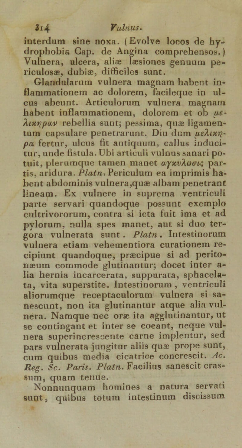 3514 Vulnus. interdum sine noxa. ( Evolve locos de hy- drophobia Gap. de — comprehensos. ) Vulnera, ulcera, ali&amp; lesiones genuum pe- riculose, dubie, difficiles sunt. Glandularum vulnera magnam habent in- flammationem ac dolorem, facileque in ul- cus abeunt. Articulorum vulnera magnam habent inflammationem, dolorem et ob ye- ^uxnpa» rebellia sunt; pessima, quz ligamen- tum capsulare penetrarunt. Diu dum ueAuxz- p« fertur, ulcus fit antiquum, callus induci- tur, unde fistula. Übi articuli vulnus sanari po- tuit, plerumque tamen manet ayxvAocsig par- tis, aridura. P/atn: Periculum ea imprimis ha- bent abdominis vulnera,qus albam penetrant lineam. Ex vulnere in suprema ventriculi parte servari quandoque possunt exemplo cultrivororum, contra si icta fuit ima et ad pylorum, nulla spes manet, aut si duo ter- gora vulnerata sunt. P/atn. Intestinorum vulnera etiam vehementiora curationem re- cipiunt quandoque, precipue si ad perito- nseum commode glutinantur; docet inter a- lia hernia incarcerata, suppurata, sphacela- ta, vita superstite. Intestinorum , ventriculi aliorumque receptaculorum' vulnera si sa- nescunt, non ita glutinantur atque alia vul- néra. Namque nec orz ita agglutinantur, ut se contingant et inter se coeant, neque vul- nera superincrescente carne implentur, sed pars vulnerata jungitur aliis que prope sunt, cum quibus media cicatrice concrescit. 4c. Reg. 8c. Paris. Platn. Facilius sanescit cras- sum, quam tenue. r Nonnunquam homines a natura servati sunt, quibus totum intestinum discissum *