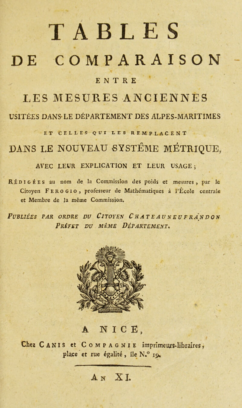 TABLES DE COMPARAISON ENTRE LES MESURES ANCIENNES / ' ■ « USITÉES DANS-LE DÉPARTEMENT DES ALPES-MARITIMES ET CELLES QUI LES REMPLACENT DANS LE NOUVEAU SYSTÈME MÉTRIQUE, AVEC LEUR EXPLICATION ET LEUR USAGE; é ^ ♦ * - ; ' ‘ • ', . . Rédigées au nom de la Commission des poids et mesures, par le Citoyen F E R O G1 o , professeur de Mathématiques à l’École centrale et Membre de la même Commission. Publiées par ordre du Citoyen Chateauneufrandon Préfet du même Département. A NICE, Chez Canis et Compagnie imprimeurs-libraîres, place et rue égalité, île N.° 19, An XI.