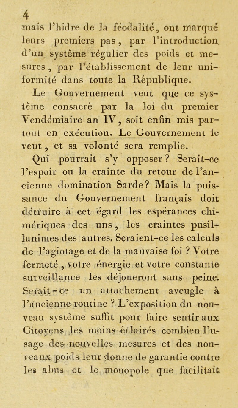 mais riiiclre de la féodalité ? ont marqué leurs premiers pas, par l’introduction d’un système régulier des poids et me- sures 0 par l’établissement de leur uni- formité dans toute la République. Le Gouvernement veut que ce sys- tème consacré par la loi du premier Vendémiaire an IV ? soit enfin mis par- tout en exécution. Le Gouvernement le veut ? et sa volonté sera remplie. Qui pourrait s’y opposer? Serait-ce l’espoir ou la crainte du retour de l’an- cienne domination Sarde? Mais la puis- sance du Gouvernement français doit détruire à cet égard les espérances chi- mériques des uns ? les craintes pusil- lanimes des autres. Seraient-ce les calculs de l’agiotage et de la mauvaise foi ? Votre fermeté , votre énergie et votre constante surveillance les déjoueront sans peine. Serait-ce un attachement aveugle à l’ancienne routine ? L’exposition du nou- veau système suffit pour faire sentir aux Citoyens les moins éclairés combien l’a- sage des nouvelles mesures et des nou- veaux poids leur donne de garantie contre les abus et le monopole que facilitait