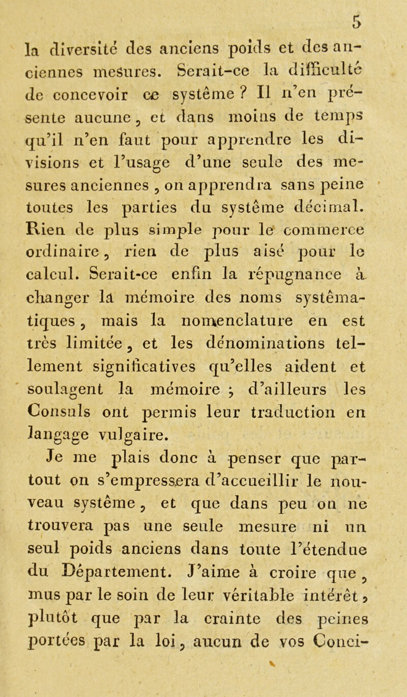 la diversité des anciens poids et des an- ciennes mesures. Serait-ce la difficulté de concevoir ce système ? Il n’en pré- sente aucune 3 et dans moins de temps qu’il n’en faut pour apprendre les di- visions et l’usage d’une seule des me- sures anciennes 5 on apprendra sans peine toutes les parties du système décimal. Rien de plus simple pour le commerce ordinaire 5 rien de plus aisé pour le calcul. Serait-ce enfin la répugnance à changer la mémoire des noms systéma- tiques ? mais la nomenclature en est très limitée 5 et les dénominations tel- lement significatives qu’elles aident et soulagent la mémoire > d’ailleurs les Consuls ont permis leur traduction en langage vulgaire. Je me plais donc à penser que par- tout on s’empressera d’accueillir le nou- veau système ? et que dans peu on ne trouvera pas une seule mesure ni un seul poids anciens dans toute l’étendue du Departement. J’aime à croire que mus par le soin de leur véritable intérêt ? plutôt que par la crainte des peines portées par la loi ? aucun de vos Cou ci-