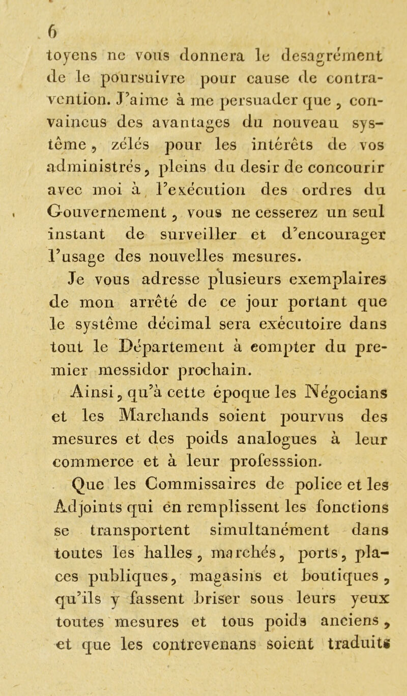 toycns ne vous donnera le désagrément de le poursuivre pour cause de contra- vention. J’aime à me persuader que , con- vaincus des avantages du nouveau sys- tème , zélés pour les intérêts de vos administrés, pleins du désir de concourir avec moi à Inexécution des ordres du Gouvernement , vous ne cesserez un seul instant de surveiller et d’encourager l’usage des nouvelles mesures. Je vous adresse plusieurs exemplaires de mon arrêté de ce jour portant que le système décimal sera exécutoire dans tout le Département à compter du pre- mier messidor prochain. Ainsi p qu’à cette époque les Négocians et les Marchands soient pourvus des mesures et des poids analogues à leur commerce et à leur professsion. Que les Commissaires de police et les Adjoints qui en remplissent les fonctions se transportent simultanément dans toutes les halles p marchés, ports, pla- ces publiques, magasins et boutiques, qu’ils y fassent briser sous leurs yeux toutes mesures et tous poids anciens, et que les contrevenans soient traduits