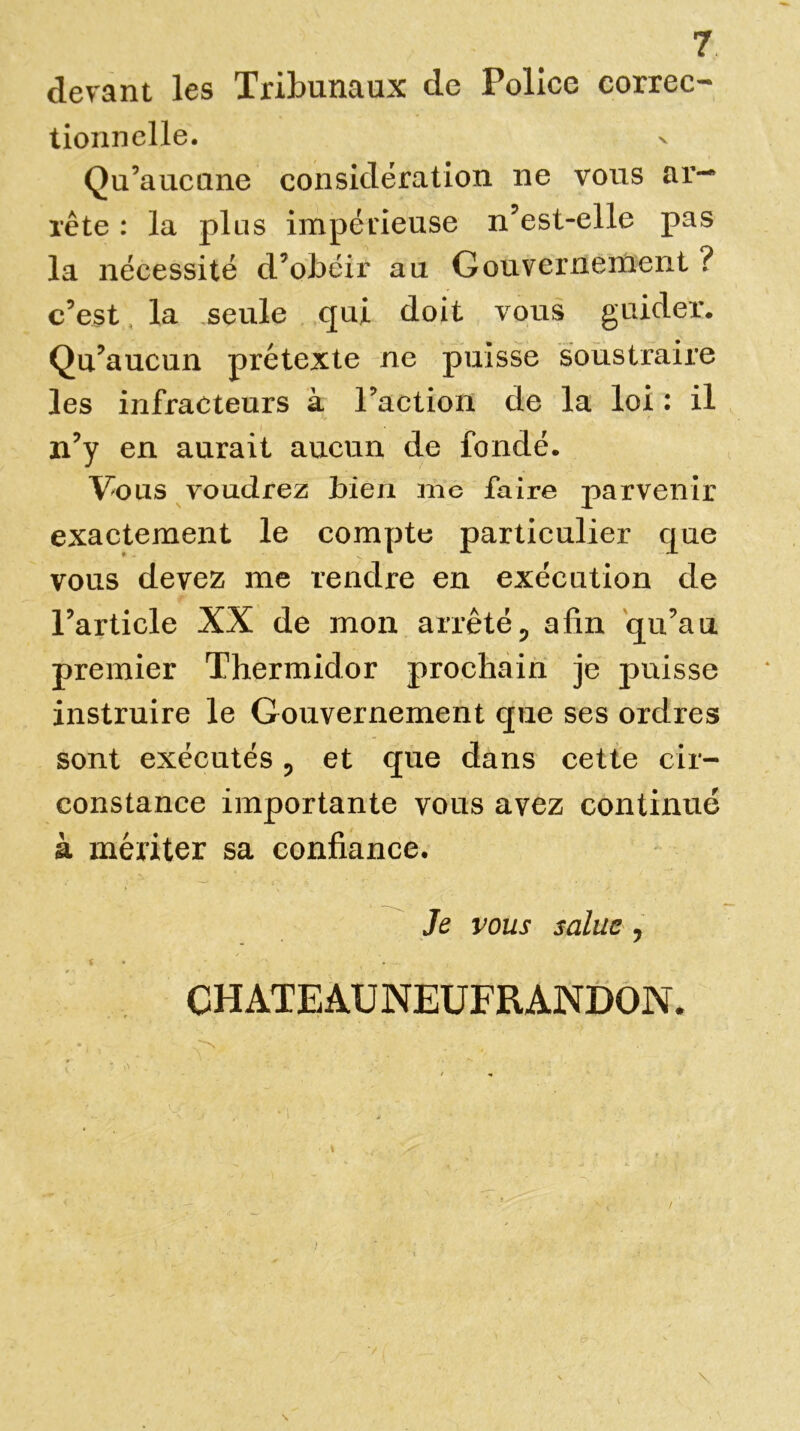 devant les Tribunaux de Police correc- tionnelle. Qu’aucune considération ne vous ar- rête : la plus impérieuse n’est-elle pas la nécessité d’obéir au Gouvernement ? c’est, la seule qui doit vous guider. Qu’aucun prétexte ne puisse soustraire les infracteurs à l’action de la loi : il n’y en aurait aucun de fondé. Vous voudrez bien me faire parvenir exactement le compte particulier que vous devez me rendre en exécution de l’article XX de mon arrêté5 afin qu’au premier Thermidor prochain je puisse instruire le Gouvernement que ses ordres sont exécutés ? et que dans cette cir- constance importante vous avez continué à mériter sa confiance. Je vous salue , CHATEAU NEUFR ANDON, \