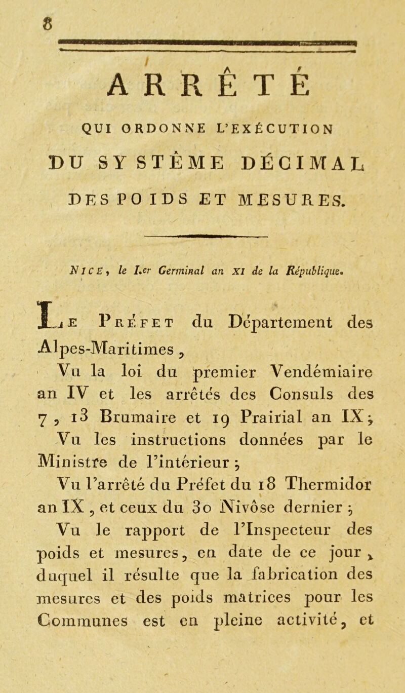 ARRÊTÉ QUI ORDONNE L’EXÉCUTION BU SYSTÈME DÉCIMAL DES POIDS ET MESURES. N1C E j le I,cr Germinal an XI de la République. X. 4 je Préfet du Département des Alpes-Maritimes P > Vu la loi du premier Vendémiaire an IV et les arrêtés des Consuls des 7 p i3 Brumaire et 19 Prairial an IX -y Vu les instructions données par le Mi nistre de l’intérieur } Vu l’arrêté du Préfet du 18 Thermidor ' » an IX ? et ceux du 3o Nivôse dernier Vu le rapport de l’Inspecteur des poids et mesures ? en date de ce jour % duquel il résulte que la fabrication des mesures et des poids matrices pour les Communes est en pleine activité ? et 1