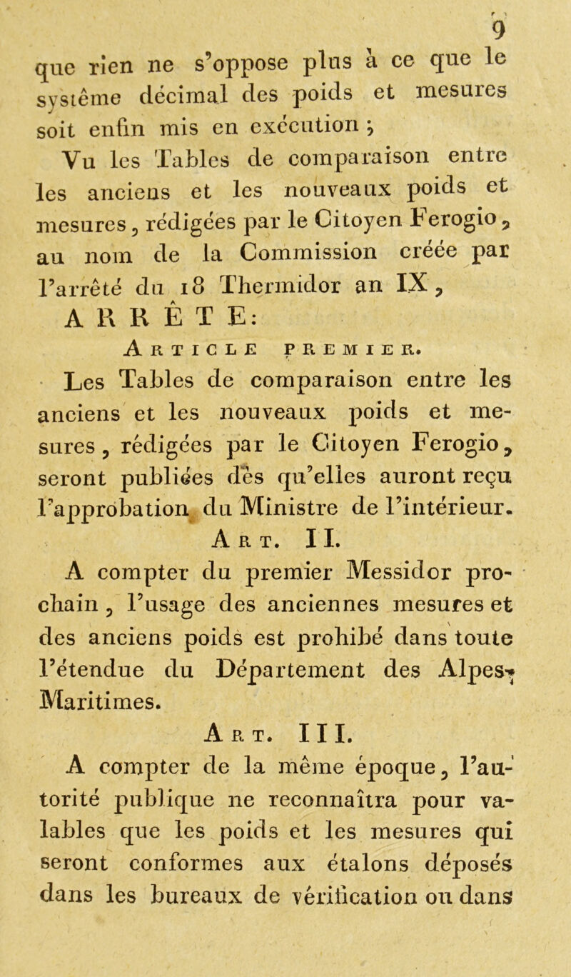 que rien ne s’oppose plus à ce que le système décimal des poids et mesures soit enfin mis en exécution \ Vu les Tables de comparaison entre les anciens et les nouveaux poids et mesures 5 rédigées par le Citoyen Ferogio , au nom de la Commission creee par Farrêté du 18 Thermidor an IX, ARRÊTE: Article premier. Les Tables de comparaison entre les anciens et les nouveaux poids et me- sures 3 rédigées par le Citoyen Ferogio 7 seront publiées dès qu’elles auront reçu l’approbation du Ministre de l’intérieur. Art. 11. A compter du premier Messidor pro- chain 5 l’usage des anciennes mesures et des anciens poids est prohibé dans toute l’étendue du Département des Alpes-» Maritimes. Art. III. A compter de la même époque 0 l’au- torité publique ne reconnaîtra pour va- lables que les poids et les mesures qui seront conformes aux étalons déposés dans les bureaux de vérification ou dans