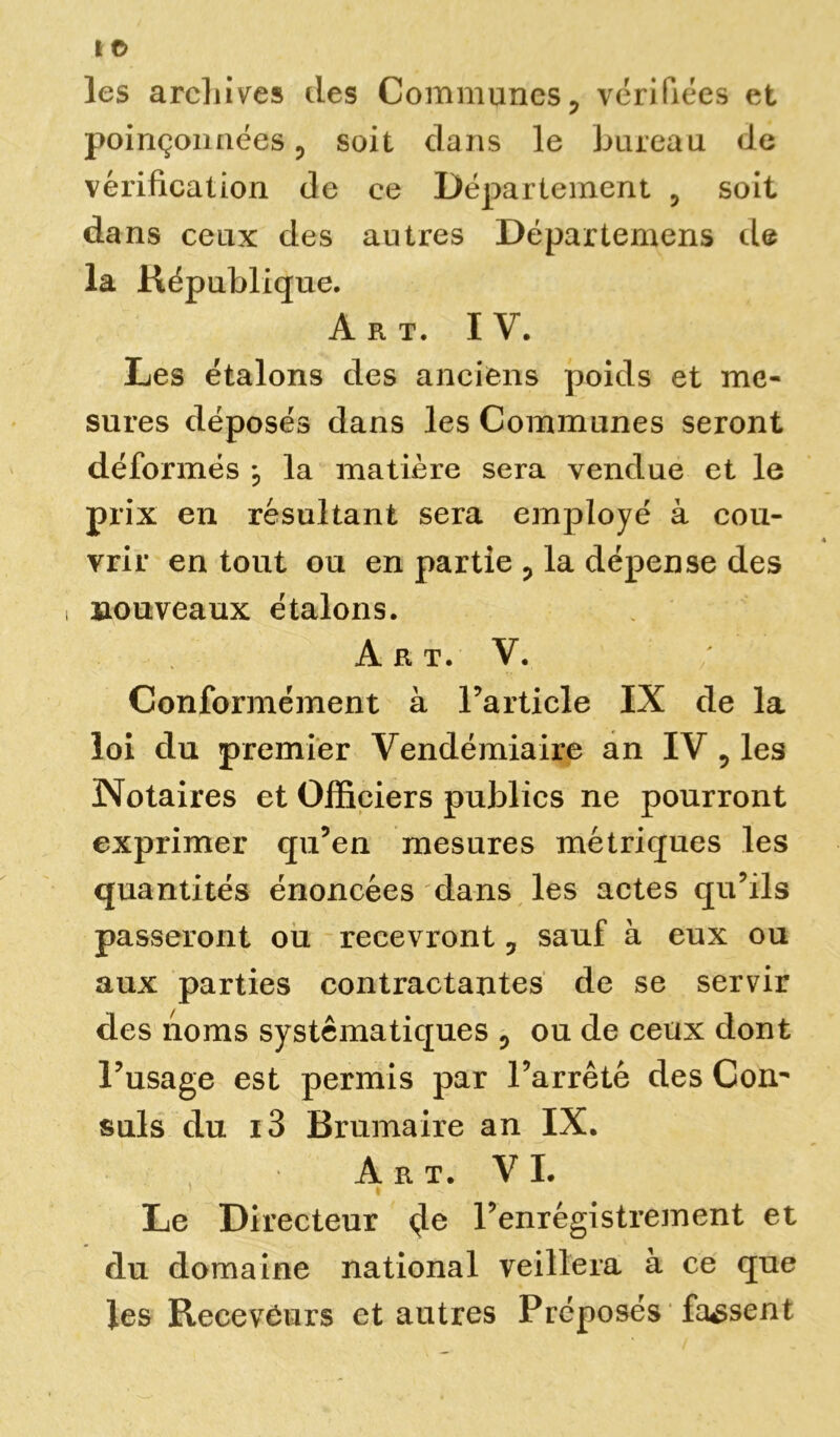 les archives des Communes? vérifiées et poinçonnées 0 soit dans le bureau de vérification de ce Département 5 soit dans ceux des autres Départemens de la République. Art. IV. Les étalons des anciens poids et me- sures déposés dans les Communes seront déformés , la matière sera vendue et le prix en résultant sera employé à cou- vrir en tout ou en partie P la dépense des nouveaux étalons. A R T. V. Conformément à l’article IX de la loi du premier Vendémiaire an IV ? les Notaires et Officiers publics ne pourront exprimer qu’en mesures métriques les quantités énoncées dans les actes qu’ils passeront ou recevront 3 sauf à eux ou aux parties contractantes de se servir des noms systématiques 0 ou de ceux dont l’usage est permis par l’arrêté des Con^ suis du i3 Brumaire an IX. Art. VI. » - i Le Directeur 4e Tenrégistrement et du domaine national veillera à ce que les Receveurs et autres Préposés fassent