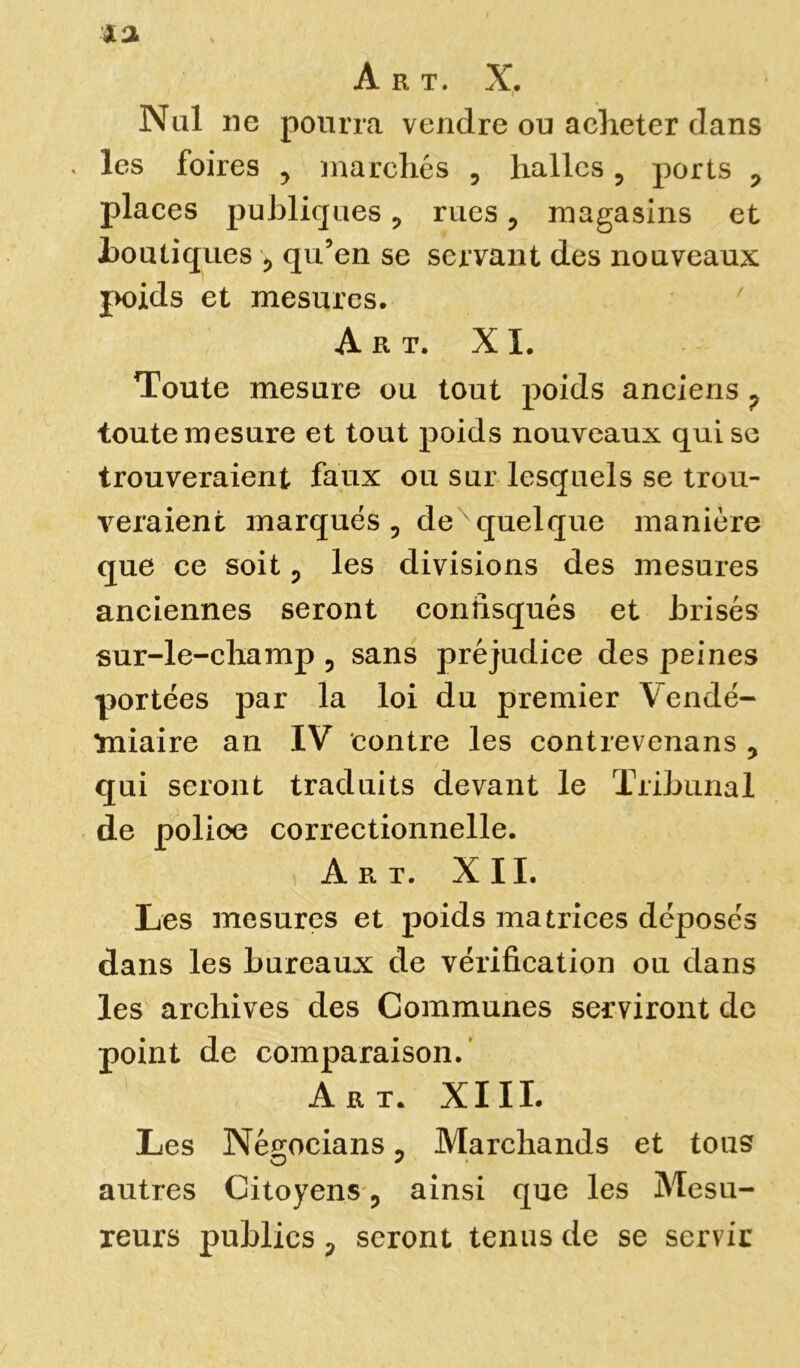 Art. X. < Nul ne pourra vendre ou acheter dans . les foires y marchés , halles 5 ports 0 places publiques, rues ? magasins et boutiques > qu’en se servant des nouveaux poids et mesures. Art. XI. Toute mesure ou tout poids anciens ? toute mesure et tout poids nouveaux qui se trouveraient faux ou sur lesquels se trou- veraient marqués , de quelque manière que ce soit ? les divisions des mesures anciennes seront confisqués et brisés sur-le-champ , sans préjudice des peines portées par la loi du premier Vendé- miaire an IV contre les contrevenans y qui seront traduits devant le Tribunal de police correctionnelle. Art. XII. Les mesures et poids matrices déposés dans les bureaux de vérification ou dans les archives des Communes serviront de point de comparaison. Art. XIII. Les Négocians 0 Marchands et tous autres Citoyens ? ainsi que les Mesu- reurs publics p seront tenus de se servir