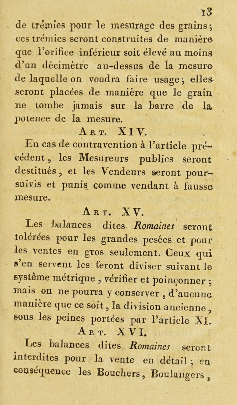 de trémies pour le mesurage des grains} ces trémies seront construites de manière que l’orifice inférieur soit élevé au moins cl’un décimètre au-dessus de la mesure de laquelle on voudra faire usage j elles- seront placées de manière que le grain ne tombe jamais sur la barre de la potence de la mesure. A a t. x i y. En cas de contravention à l’article pré- cédent , les Mesureurs publics seront destitués, et les Vendeurs seront pour- suivis et punis comme vendant à fausse mesure. Art. XV. T I Les balances dites Romaines seront tolerees pour les grandes pesées et pour les ventes en gros seulement. Ceux qui s’en servent les feront diviser suivant le système métrique , vérifier et poinçonner j mais on ne pourra y conserver , d’aucune maniéré que ce soit, la division ancienne, sous les peines portées par l’article XI. Art. XVI. Les balances dites Romaines seront interdites pour la vente en détail-, en conséquence les Bouchers, Boulangexs,