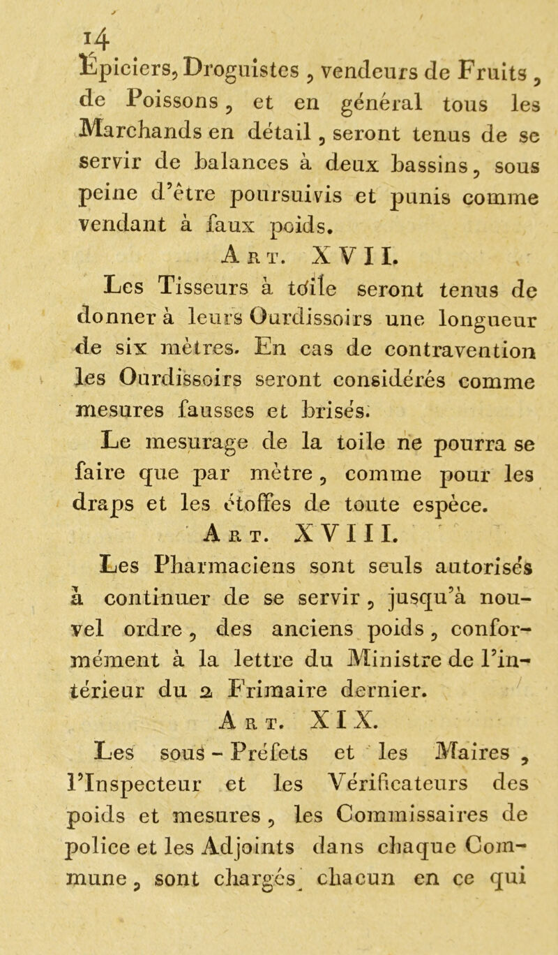 \A Epiciers, Droguistes , vendeurs de Fruits , de Poissons, et en général tous les Marchands en détail, seront tenus de se servir de balances à deux bassins, sous peine d’être poursuivis et punis comme vendant à faux poids. Art. XVII. Les Tisseurs à Wite seront tenus de donner à leurs Ourdissoirs une longueur de six mètres. En cas de contravention les Ourdissoirs seront considérés comme mesures fausses et brisés. Le mesurage de la toile ne pourra se faire que par mètre 5 comme pour les draps et les étoffes de toute espèce. A R T. X V I I I. Les Pharmaciens sont seuls autorisés à continuer de se servir ? jusqu’à nou- vel ordre 5 des anciens poids ? confor- mément à la lettre du Ministre de Pin- térieur du 2. Frimaire dernier. Art. XIX. Les souâ - Préfets et les Maires 5 PInspeeteur et les Vérificateurs des poids et mesures , les Commissaires de police et les Adjoints dans chaque Com- mune p sont chargés^ chacun en ce qui