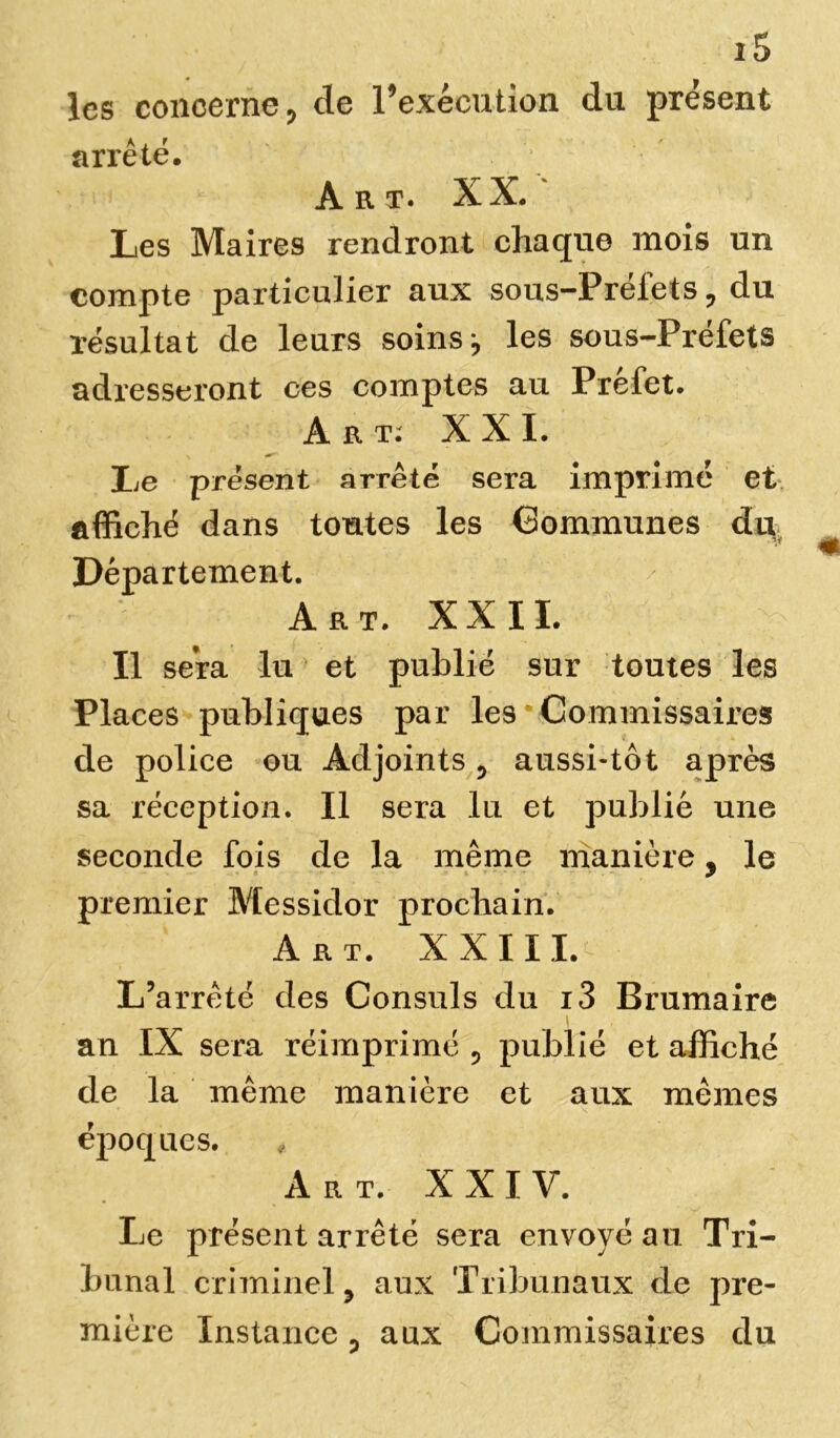 les concerne, de l’exécution du présent arrêté. Art. XX. Les Maires rendront chaque mois un compte particulier aux sous-Préiets, du résultat de leurs soins j les sous-Préfets adresseront ces comptes au Prefet. Art: XXL Le présent arrêté sera imprimé et affiché dans toutes les Communes du Département. Art. XXII. Il sera lu et publié sur toutes les Places publiques par les Commissaires de police ou Adjoints , aussi-tôt après sa réception. Il sera lu et publié une seconde fois de la même manière, le premier Messidor prochain. Art. XXIII. L’arrêté des Consuls du i3 Brumaire an IX sera réimprimé , publié et affiché de la même manière et aux mêmes époques. Art. XXIV. Le présent arrêté sera envoyé au Tri- bunal criminel , aux Tribunaux de pre- mière Instance , aux Commissaires du