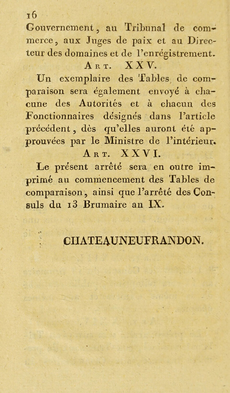 ï6 Gouvernement 5 au Tribunal de com- merce 5 aux Juges de paix et au Direc- teur des domaines et de l’enrégistrement. Art. XXV. Un exemplaire des Tables de com- paraison sera également envoyé à cha- cune des Autorités et à chacun des Fonctionnaires désignés dans l’article précédent , dès qu’elles auront été ap- prouvées par le Ministre de l’intérieur. Art. XXVI. Le présent arrêté sera en outre im- primé au commencement des Tables de comparaison, ainsi que l’arrêté des Con- suls du i3 Brumaire an IX. v CIIATEAUNEUFRANDON.