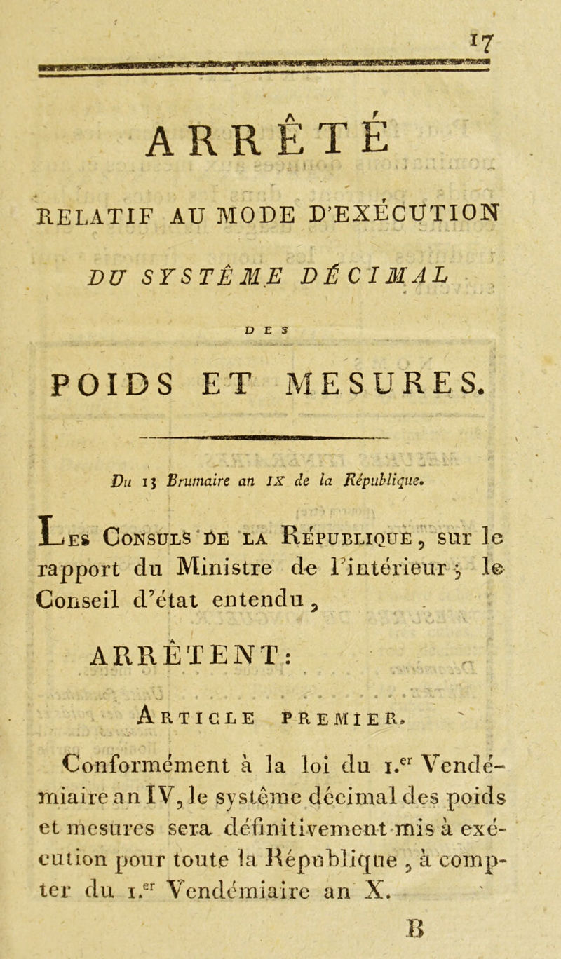 t *7 ARRÊTÉ ~~y 'Jt ç ; î -i •> ■ \ * * • • a.. j - r x RELATIF AU MODE D’EXÉCUTION ■ J • * '• î . *' _ . • i ' V ' • - '^w' 4 fc.'i- * . I - x JT. DU SYSTÈME D É C IM A L * * * j '.*i t » t x* DES • ■ ,4 • ‘ * b - O* .«UI n-«fc| » - POIDS ET MESURES. ■■INI ■■!■■—llliHIIIHil— ■■■ — f ' ’ i -■ , ~ T t -»» « * ^ -.■ r- . - «• *> T * '*Ll . .. \ s' ' „ S. f . ' \*VW* ^ f y . 00 'm . ': .... U -•. V -•■*, wA • -V •* •>- ’ - Du ij Brumaire an IX de la République» vf • / - Le# Consuls de la République, sur le rapport du Ministre de L'intérieur j le Conseil d’état entendu, ' ./ 4 ; . >io. v ARRÊTENT: \ xJ . f * » « t 4 I *■ Article premier. • • • a . U i ' V ' • * ' » Conformément à la loi du i.er Vendé- miaire an IV, le système décimal des poids et mesures sera définitivement mis à exé- cution pour toute la République 5 à comp- ter du i.er Vendémiaire an X* B