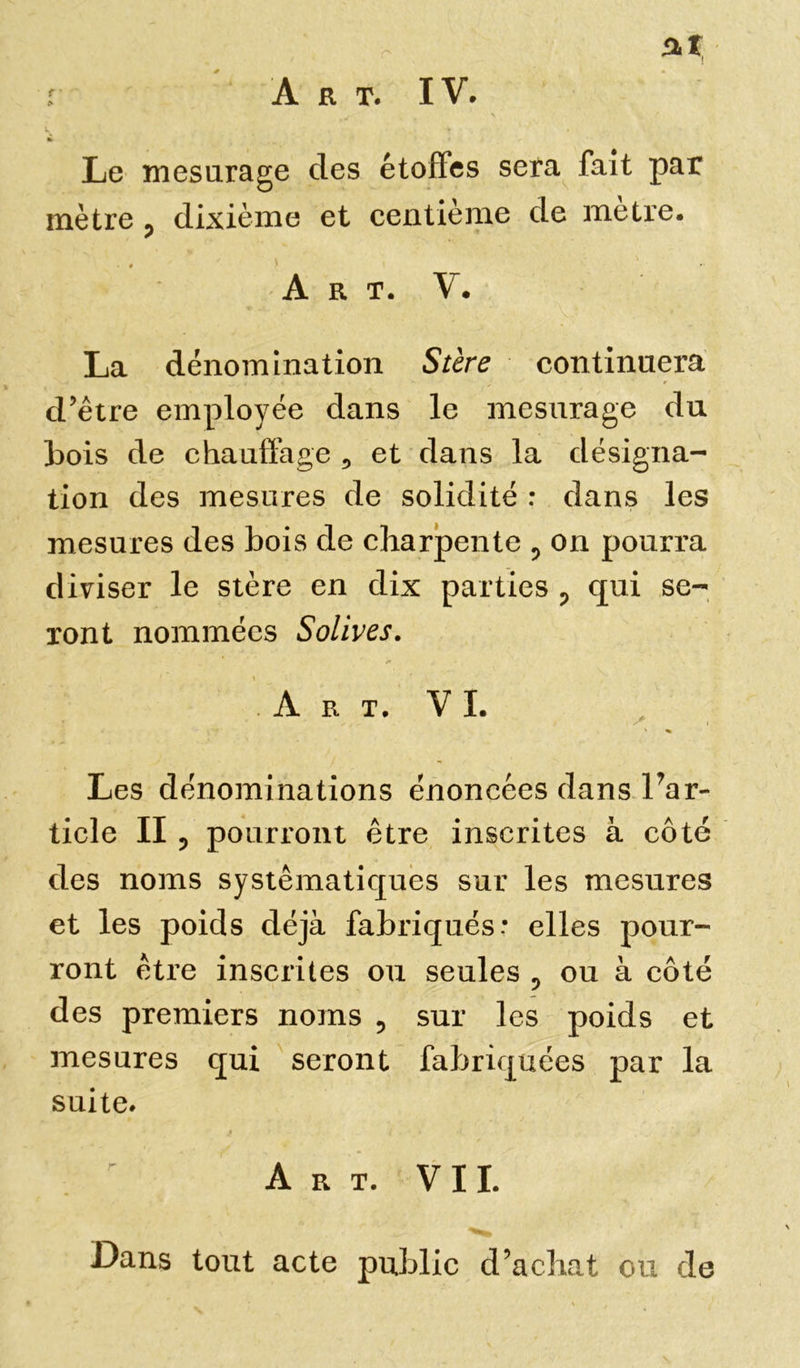 Le mesurage des étoffes sera fait par mètre ? dixième et centième de mètre. • # * •• Art. V. La dénomination Stère continuera d’être employée dans le mesurage du bois de chauffage 5 et dans la désigna- tion des mesures de solidité : dans les mesures des bois de charpente 5 on pourra diviser le stère en dix parties ? qui se- ront nommées Solives. Art. V I. Les dénominations énoncées dans ^ar- ticle II ? pourront être inscrites à côté des noms systématiques sur les mesures et les poids déjà fabriqués: elles pour- ront être inscrites ou seules ? ou à côté des premiers noms 9 sur les poids et mesures qui seront fabriquées par la suite. • ! I * Art. VIL Dans tout acte public d’achat ou de