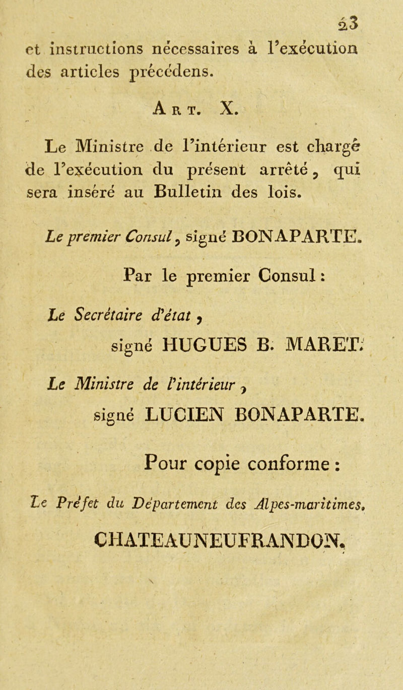 et instructions nécessaires à l’exécution des articles précédens. Art. X. Le Ministre de l’intérieur est chargé de l’exécution du présent arrêté, qui sera inséré au Bulletin des lois. v . I Le premier Consul, signé BONAPARTE. Par le premier Consul : Le Secrétaire d'état, signé HUGUES B. MAREE Le Ministre de l'intérieur , signé LUCIEN BONAPARTE. Pour copie conforme : Le Pre’fet du Département des Alpes-maritimes. CHATEAUNEUFRANDON,