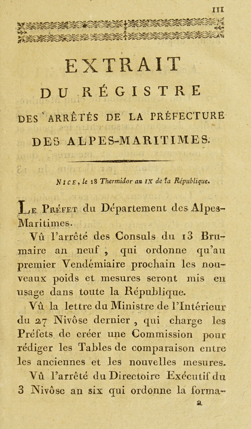 EXTRAIT DU RÉGISTRE si ■ • a I DES'ARRÊTÉS DE LA PRÉFECTURE DES ALPES-MARITIMES. NICE, le 18 Thermidor au IX de ta République• Le Prffet du Département des Alpes- Maritimes. Vu Farrêté des Consuls du i3 Bru- maire an neuf , qui ordonne qu’au premier Vendémiaire prochain les nou- veaux poids et mesures seront mis en usage dans toute la République. Vu la lettre du Ministre de FIntérieur du 2*7 Nivôse dernier 5 qui charge les Préfets de créer une Commission pour rédiger les Tables de comparaison entre les anciennes et les nouvelles mesures. Vu l’arrêté du Directoire Exécutif du 3 Nivôse an six qui ordonne la forma- a