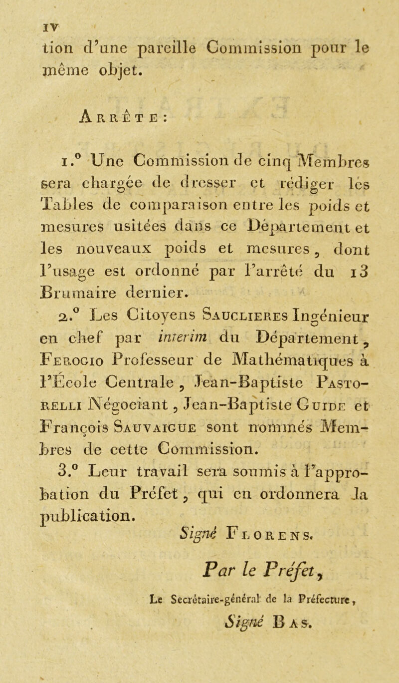 tion d’une pareille Commission pour le même objet. Arrête: 1. ° Une Commission de cinq Membres sera chargée de dresser et rédiger les Tables de comparaison entre les poids et mesures usitées dans ce Département et les nouveaux poids et mesures, dont l’usage est ordonné par l’arrêté du i3 Brumaire dernier. 2. ° Les Citoyens Sauclieres Ingénieur en chef par intérim du Département ? Ferogio Professeur de Mathématiques à l’Ecole Centrale ? lean-Baptiste Pasto- relli Négociant ? Jean-Baptiste Guide et François Sauvaigue sont nommés Mem- bres de cette Commission. 3. ° Leur travail sera soumis à l’appro- bation du Préfet ? qui en ordonnera la publication. Signé Fiorens, Par le Préfet, Le Secrétaire-général de la Préfecture, Signé Bas.