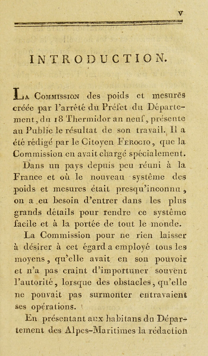 INTRODUCTION. La Commission des poids et mesurés créée par l’arrêté du Préiet du Départe- ment, du 18 Thermidor an neuf, présente au Publie le résultat de son travail. Il a été rédigé par le Citoyen Ferogio, que la Commission en avait chargé spécialement. Dans un pays depuis peu réuni à la Fra nce et ou le nouveau système des poids et mesures était presqu’inconnn 0 on a eu besoin d’entrer dans les plus grands détails pour rendre ce système facile et à la portée de tout le monde. La Commission pour ne rien laisser à désirer à cet égard a employé tous les moyens 5 qu’elle avait en son pouvoir et n’a pas craint d’importuner souvent l’autorité ? lorsque des obstacles, qu’elle ne pouvait pas surmonter entravaient ses opérations. 1 Ln présentant aux hahitans du Dépar- tement des Alpes-Maritimes la rédactioix