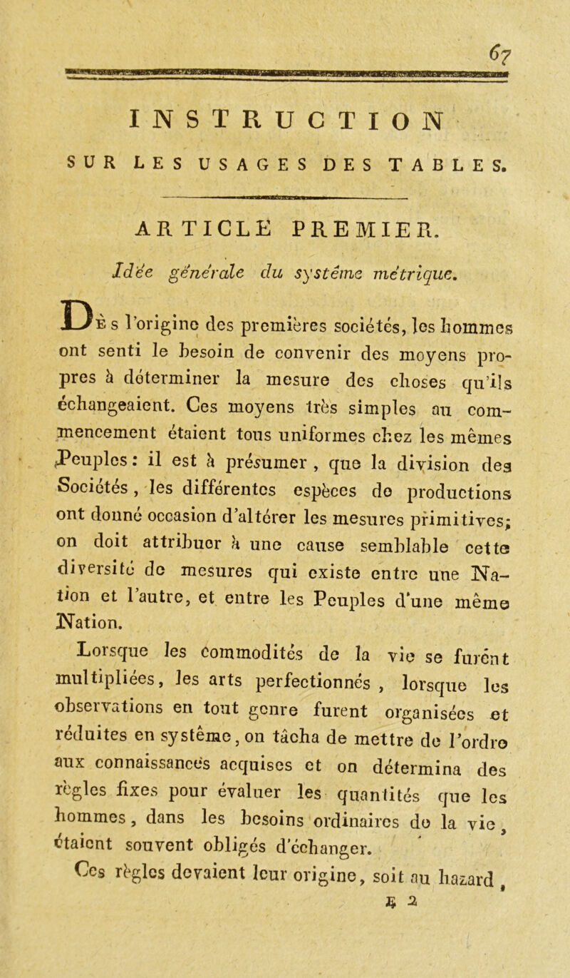 6? INSTRUCTION SUR LES USAGES DES TABLES. ARTICLE PREMIER. Idée generale du système métrique. Db s l’origine des premières sociétés, les hommes ont senti le besoin de convenir des moyens pro- pres h déterminer la mesure des choses qu’ils échangeaient. Ces moyens très simples au com- mencement étaient tous uniformes chez les mêmes .Peuples : il est à présumer , que la division deg Sociétés , les différentes espèces do productions ont donne occasion d’altérer les mesures primitives; on doit attribuer a une cause semblable cette diversité de mesures qui existe entre une Na- tion et 1 autre, et entre les Peuples d*une même Nation. Lorsque les commodités de la vie se furent multipliées, les arts perfectionnés , lorsque les observations en tout genre furent organisées et réduites en système, on tâcha de mettre de Pordro aux connaissances acquises et on détermina des règles fixes pour évaluer les quantités que les hommes, dans les besoins ordinaires de la vie / * ^ ôtaient souvent obligés dcchanger. Ces règles doraient leur origine, soit au Lazard ,