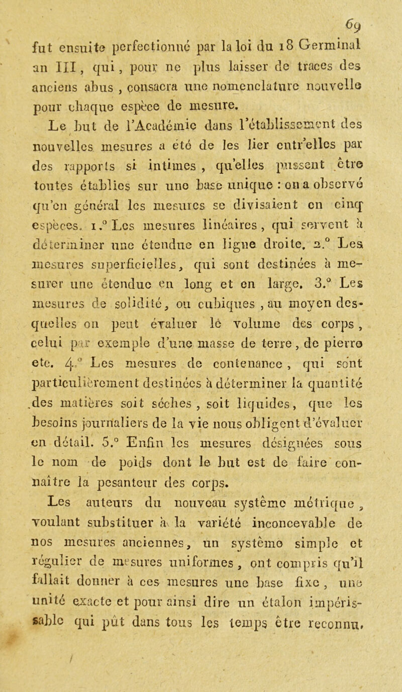 fut ensuite perfectionné par la loi du 18 Germinal an III, qui, pour ne plus laisser de traces des anciens abus , consacra une nomenclature nouvelle pour chaque espece de mesure. Le but de l'Académie dans rétablissement des / nouvelles mesures a été de les lier entr elles par des rapports si intimes , qu’elles pussent .être toutes établies sur une base unique : on a observé qu’en général les mesures se divisaient en cinq' espèces. i.° Les mesures linéaires, qui servent h déterminer une étendue en ligne droite, 2.0 Lest mesures superficielles, qui sont destinées a me- surer une étendue cri long et en large. 3.° Les mesures de solidité, ou cubiques , au moyen des- quelles on peut évaluer le volume des corps , celui par exemple d’une masse de terre, de pierre etc. 4 Les mesures de contenance, qui sont particulièrement destinées h déterminer la quantité .des matières soit sèches , soit liquides, que les besoins journaliers de la vie nous obligent d évaluer en détail. 5.° Enfin les mesures désignées sous le nom de poids dont le but est de faire con- naître la pesanteur des corps. Les auteurs du nouveau système métrique , voulant substituer à\ la variété inconcevable de nos mesures anciennes, un système simple et régulier de mesures uniformes, ont compris qu’il fallait donner à ces mesures une base fixe , une unité exacte et pour ainsi dire un étalon impéris- sable qui put dans tous les temps être reconnu.