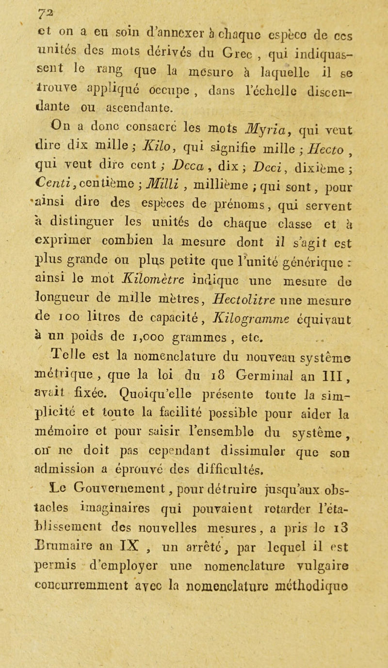 et on a eu soin d’annexer h chaque espèce de ccs unités des mots dérivés du G rec , qui indiquas- sent le rang que la mesuro à laquelle il se trouve appliqué occupe , dans l’éclielle discen- dante ou ascendante. On a donc consacre les mots 3/Lyria, qui veut dire dix mille; Kilo, qui signifie mille ; Hecto 9 qui veut dire cent; Kcca , dix; Dcci, dixième; Centi , centième ; JUilli , millième ; qui sont, pour 'ainsi dire des espèces de prénoms, qui servent a distinguer les unités de chaque classe et h exprimer combien la mesure dont il s agit est plus grande ou plus petite que l’unité générique : ainsi le mot Kilomètre indique une mesure de longueur de mille mètres, Hectolitre une mesure de ioo litres de capacité, Kilogramme équivaut à un poids de 1,000 grammes , etc. lelle est la nomenclature du nouveau système métrique, que la loi du 18 Germinal an III, avait fixée. Quoiqu’elle présente toute la sim- plicité et toute la facilité possible pour aider la mémoire et pour saisir l’ensemble du système , oiî ne doit pas cependant dissimuler que son admission a éprouvé des difficultés. Le Gouvernement, pour détruire jusqu’aux obs- tacles imaginaires qui pouvaient retarder l’éta- blissement des nouvelles mesures, a pris le i3 liminaire an IX , un arrêté, par lequel il est permis d’employer une nomenclature vulgaire concurremment avec la nomenclature méthodique