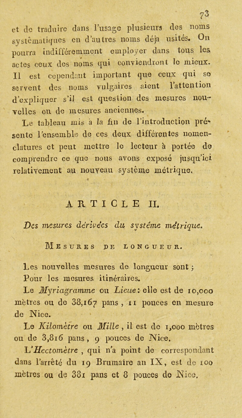 et de traduire dans l’usage plusieurs des noms systématiques en d’autres noms déjà usités. On pourra indifféremment employer dans tous les actes ceux des noms qui conviendront le mieux. Il est cependant important que ceux qui so servent des noms vulgaires aient 1 attention d’expliquer s’il est question des mesures nou- velles ou de mesures anciennes. Le tableau mis à la ân de l’introduction pré* sente lensemble de ces deux différentes nomen- clatures et peut mettre le lecteur h portée de comprendre ce que nous avons exposé jusqu’ici relativement au nouveau système métrique. * article il Des mesures dérivées du système métrique. Mesures pe longueur. Les nouvelles mesures de longueur sont} Pour les mesures itinéraires. Le Myriagramme ou Lieue: elle est de 10,000 mètres ou de 88,167 pans, xi pouces en mesure de Nice. Le Kilomètre ou Mille , il est de 1,000 mètres ou de 3,8i6 pans, 9 pouces de Nice. JJ Hectomètre , qui n’a point de correspondant dans l’arrêté du 19 Brumaire an IX, est de 100