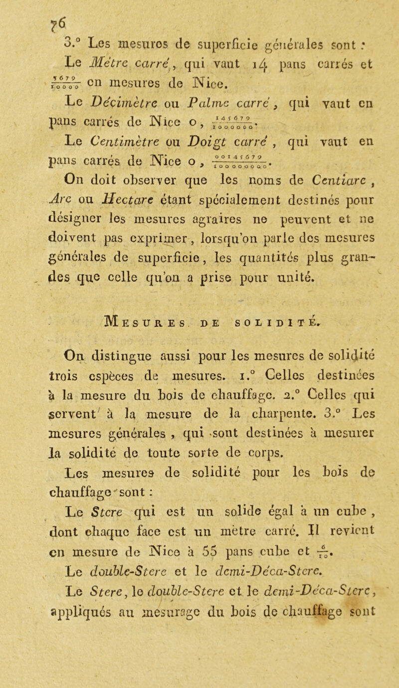 3.° Les mesures de superficie générales sont ; Le Mètre carré, qui vaut iZj. pans carrés et cn mesures de Nice. Le Décimètre ou Palme carré, qui vaut en 1 4 * 6 7 9 I O O O O O O pans carrés de Nice o, Le Centimètre ou Doigt carré , qui vaut en pans carrés de Nice o, —tl'lllo- On doit observer que les noms de Centiare , Are ou Hectare étant spécialement destinés pour désigner les mesures agraires ne peuvent et ne doivent pas exprimer, lorsqu’on parle des mesures générales de superficie, les quantités plus gran- „ des que celle qu’on a prise pour unité. Mesures de solidité. On distingue aussi pour les mesures de solidité trois espèces de mesures. i.° Celles destinées la mesure du bois de chauffage. n.° Celles qui servent *à la mesure de la charpente. 3.° Les mesures générales , qui -sont destinées a mesurer la solidité de toute sorte de corps. Les mesures de solidité pour les bois de chauffagevsont : Le Stcre qui est un solide égal a un cube , dont chaque face est un mètre carré. Il revient cn mesure de Nice à 55 pans cube et Le doublc-Stere et le dcmi-Déca-Stcre. Le Stere, le doublc-Stere et le demi-Déca-Stcrc, appliqués au mesurage du bois de chauffage sont