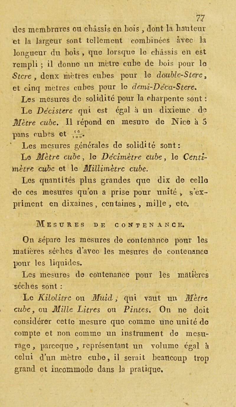 des membrures ou châssis en bois , dont la hauteur et la largeur sont tellement combinées avec la longueur du bois , que lorsque le châssis en est rempli ; il donne un métré cube de bois pour le Stcre, deux mètres cubes pour le double-Sterc, et cinq métrés cubes pour le demi-Décu-Stere. Les mesures de solidité pour la charpente sont : Le Dé ci stcre qui est égal à un dixième de Mètre cube. Il répond en mesure de Nice k 5 pans cubes et -50--. Les mesures générales de solidité sont: Le Mètre cube, le Décimètre cube, le Centi- mètre cube et le Millimètre cube. Los quantités plus grandes que dix de celle de ces mesures qu’on a prise pour unité , s’ex- priment en dixaines, centaines, mille, etc. Mesures de contenance. On sépare les mesures de contenance pour les matières sèches d’avec les mesures de contenance pour les liquides. * » Les mesures de contenance pour les matières sèches sont : Le Kilolitrc ou Muid, qui vaut un Mètre cube, ou Mille Litres ou Pintes. On ne doit considérer cette mesure que comme une unité do compte et non comme un instrument de mesu- rage , pareequo , représentant un volume égal a celui d’un mètre cube, il serait beaucoup trop grand et incommode dans la pratique.