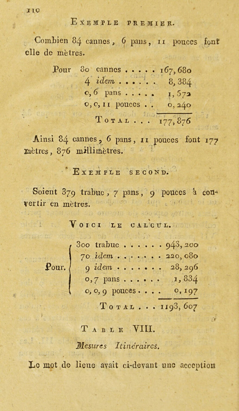 Exemple premier. Combien 84 cannes, 6 pans, 11 pouces font elle de mètres. Pour 80 cannes ..... 167,680 4 idem ...... 8, 384 o, 6 pans 1, 57a o,c, 11 pouces . . 0,240 Total . . . 177, 876 Ainsi 84 cannes 5 6 pans, 11 pouces font 177 mètres, 876 millimètres. Exemple second. Soient 879 trabuc, 7 pans, 9 pouces h con* Vertir en mètres. «o* Voici le calcul. I3oo trabuc 940, 200 70 idem . . . . . . . 220,080 9 zdem ...... . 28, 296 0,7 pans 1, 834 0,0,9 pouces. . . . °, 197 Total . . . 1198, 607 » c Table VIII. I Mesures Itinéraires. » Le mot de lieue avait ci-devant une acception