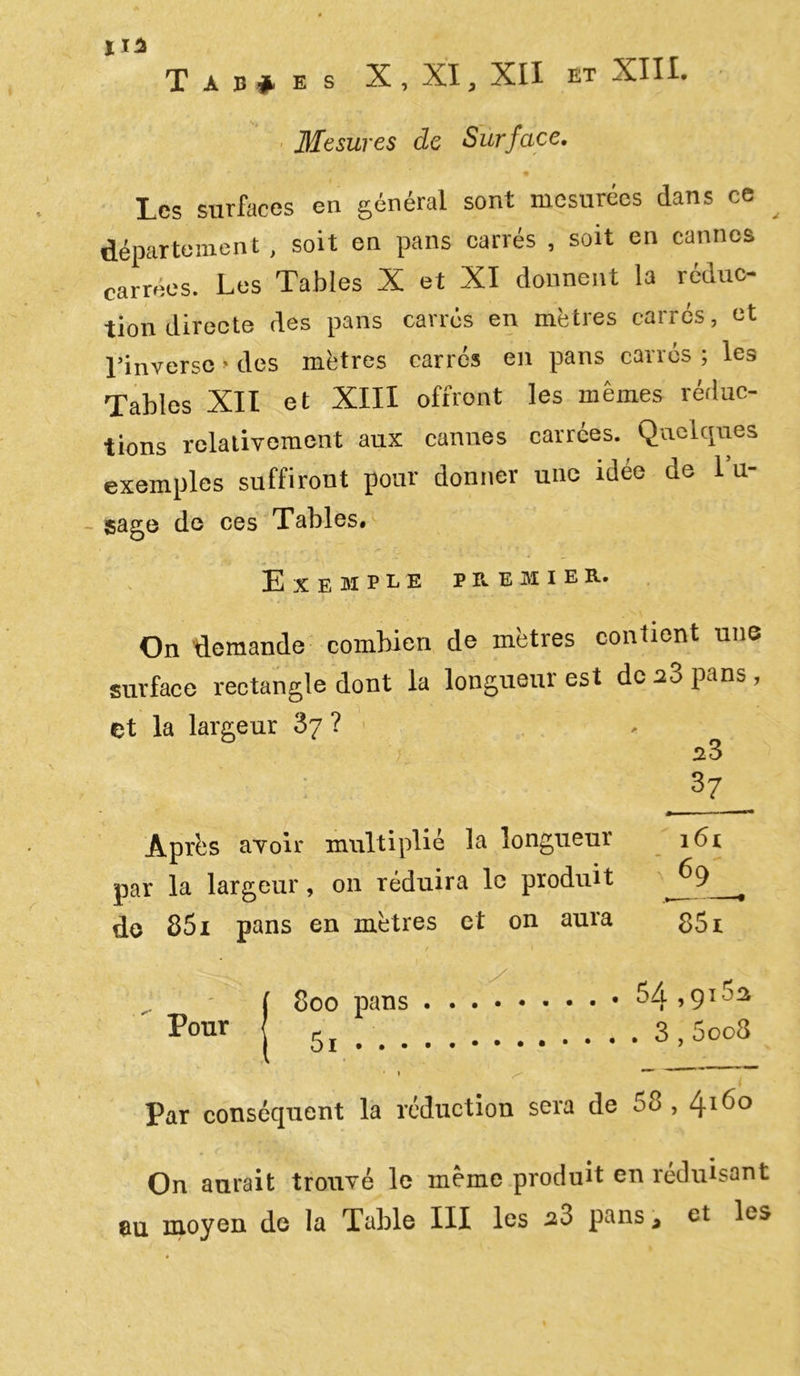 Tables X , XI, XII et XIII. • Mesures de Surface. Les surfaces en général sont mesurées dans ce département, soit en pans canes , soit en cannes carrées. Les Tables X et XI donnent la réduc- tion directe des pans carrés en mètres carrés, et l’inverse « des mètres carres en pans carrés ; les Tables XII et XIII offront les mêmes réduc- tions relativement aux cannes carrées. Quelques exemples suffiront pour donner une idée de lu- gage de ces Tables. Exemple premier. On demande combien de mètres contient une surface rectangle dont la longueur est doa3 pans, et la largeur 87 ? s3 37 Après avoir multiplié la longueur par la largeur, 011 réduira le produit do 851 pans en mètres et on aura Pour 161 V69—* 851 54 ,915a 800 pans . . 5i 3,5oo3 Par conséquent la réduction sera de 58,41^° On aurait trouvé le même produit en réduisant au moyen